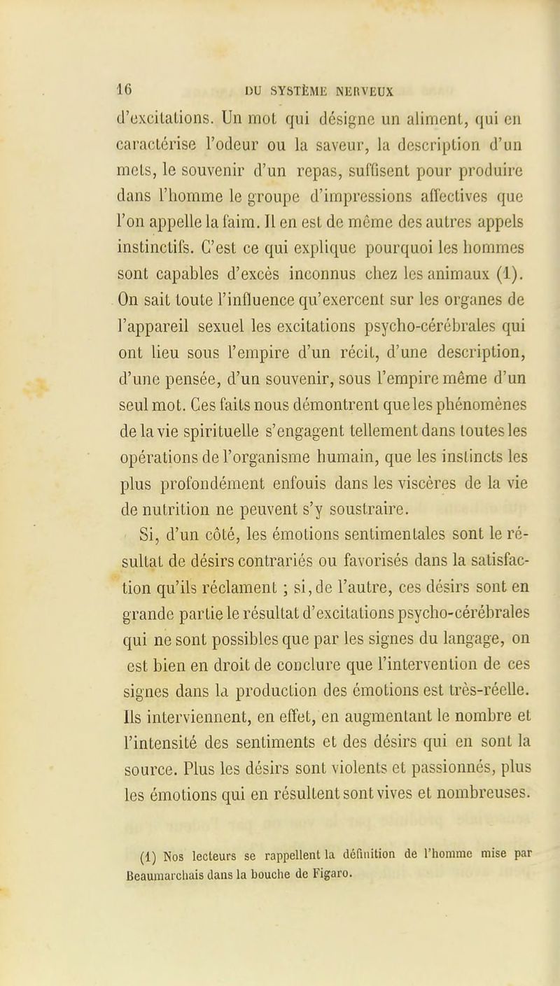 d'excilations. Un mot qui designe un aliment, qui en caracterise l'odeur ou la saveur, la description d'un mels, le souvenir d'un repas, suffisent pour produire dans l'homme le groupe d'impressions affectives que Ton appelle la faim. II en est de meme des autres appels instinctifs. C'est ce qui explique pourquoi les homines sont capables d'exces inconnus chez lesanimaux (1). On sait toute l'influence qu'exercent sur les organes de l'appareil sexuel les excitations psycho-eerebrales qui ont lieu sous l'empire d'un recit, d'une description, d'une pensee, d'un souvenir, sous l'empire meme d'un seul mot. Ces faits nous demontrent que les phenomenes delavie spirituelle s'engagent tellement dans loutesles operations de l'organisme humain, que les instincts les plus profondement enfouis dans les visceres de la vie de nutrition ne peuvent s'y soustraire. Si, d'un cote, les emotions sentimentales sont le re- sultat de desirs contraries ou favorises dans la satisfac- tion qu'ils reclament; si, de l'autre, ces desirs sont en grande partie le resullat d'excitalions psycho-cerebrales qui ne sont possibles que par les signes du langage, on est bien en droit de conclure que l'intervention de ces signes dans la production des emotions est tres-reelle. Us interviennent, en effet, en augmentant le nombre et l'intensite des sentiments et des desirs qui en sont la source. Plus les desirs sont violents et passionnes, plus les emotions qui en resultentsontvives et nombreuses. (1) Nos lecleurs se rappellent la definition de l'homme mise par Beaumaicliais dans la bouche de Figaro.