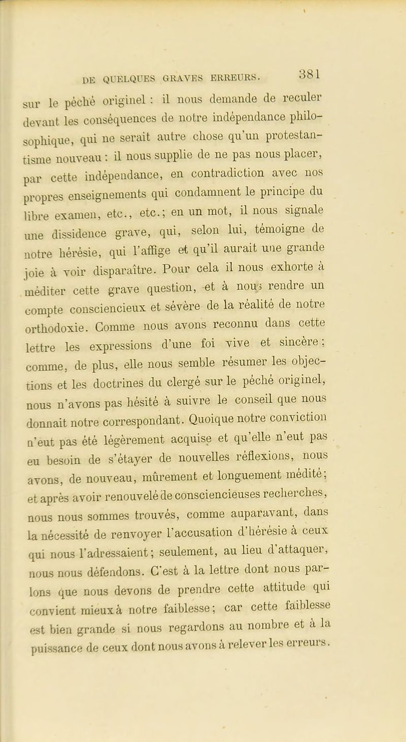 sur le peche originel: il nous demande de reculer devant les consequences de notre independance philo- sophique, qui ne serait autre chose qu'un protestan- tisme nouveau: il nous supplie de ne pas nous placer, par cette independance, en contradiction avec nos propres enseignements qui condamnent le principe clu libre examen, etc., etc.; en un mot, il nous signale une dissidence grave, qui, selon lui, temoigne de notre heresie, qui l'affige et qu'il aurait une grande joie a voir disparaitre. Pour cela il nous exhorte a inediter cette grave question, et a nou-j rendre un compte consciencieux et severe de la realite de notre orthodoxie. Comme nous avons reconnu dans cette lettre les expressions d'une foi vive et sincere; comme, de plus, eUe nous semble resumer les objec- tions et les doctrines du clerge sur le peche originel, nous n'avons pas hesite a suivre le eonseil que nous donnait notre correspondant. Qnoique notre conviction n'eut pas ete legerement acquise et quelle n'eut pas eu besoin de s'etayer de nouvelles reflexions, nous avons, de nouveau, murement et longuement medite; et apres avoir renouvele de consciencieuses recherches, nous nous sommes trouves, comme auparavant, dans lanecessite de renvoyer 1'accusation d'heresie a ceux qui nous l'adressaient; seulement, au lieu d'attaquer, nous nous defendons. G'est a la lettre dont nous par- Ions que nous devons de prendre cette attitude qui convient mieuxa notre faiblesse; car cette faiblesse est bien grande si nous regardons au nombre et a la puissance de ceux dont nous avons a relever les erreurs.