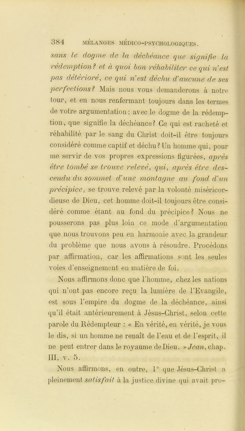 884 MKLANGES Mlil >I< '<)-I'S YCHOLOGIQUES. sans le dogme de la decheance que signifie la redemption? et a quoi bon rehabiliter ce qui n'est pas deteriore, ce qui n'est dechu d'aucune de ses perfections? Mais nous vous demanderons a notre tour, et en nous renfermant toujours dans les -terraes de votre argumentation: avec le dogme de la redemp- tion, que signifie la decheance? Ce qui est rachete et rehabilite par le sang du Christ doit-il etre toujours considere comme captif et dechu? Un homme qui, pour me servir de vos propres expressions figurees, apres etre lombe se trouve releve, qui, apres etre des- cendu du sommet d'une montagne aic fond d'un precipice, se trouve releve par la volonte misericor- dieuse de Dieu, cet homme doit-il toujours etre consi- dere comme etant au fond du precipice? Nous ne pousserons pas plus loin ce mode d'argumentation que nous trouvons peu en harmonie avec la grandeur du probleme que nous avons a resoudre. Procedons par affirmation, car les affirmations sont les seules voies d'enseignement en matiere de foi. Nous affirmons done que l'homme, chezles nations qui n'ont pas encore recu la lumiere de l'Evangile, est sous l'empire du dogme de la decheance, ainsi qu'il etait anterieurement a Jesus-Christ, selon cette parole du Redempteur : « En verite, en verite, je vous le dis, si un homme ne renait de l'eau et de l'esprit, il ne peut entrer dans le royaume deDieu. »Jcan, chap> III, v. 5. Nous affirmons, en outre, 1° que Jesus-Christ a pleinement satis fait a la justice divine qui avait pro-
