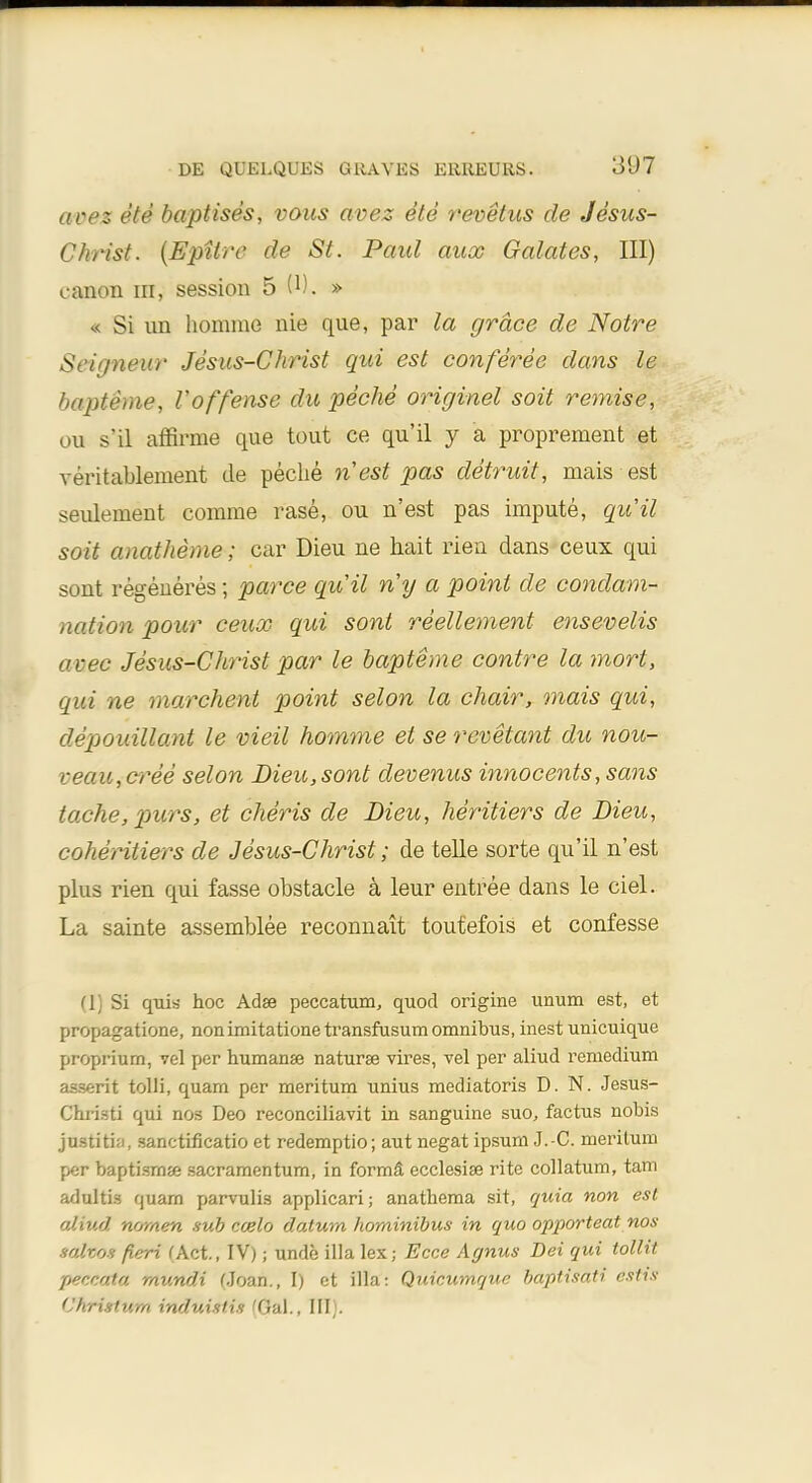 avez ete baptises, vous avez ete revetus de Jesus- Christ. (Epitre de St. Paid auoc Galates, III) canon in, session 5 O). » « Si nn homme nie que, par la grace de Notre Seigneur Jesus-Christ qui est conferee dans le impteme, Voffense du peche originel soit remise, ou s'il affirme que tout ce qu'il y a proprement et veritablement de peche nest pas detruit, mais est seulement comme rase, ou n'est pas impute, qu'il soit anatheme; car Dieu ne hait riea dans ceux qui sont regeneres j parce quit ny a point de condem- nation pour ceux qui sont reellement ensevelis cmee Jesus-Christ par le bapteme contre la mort, qui ne rnarchent point selon la chair, mais qui, depouillant le vieil homme et se revetant du nou- veaUiCree selon Dieu, sont devenus innocents, sans tache, purs, et cheris de Dieu, heritiers de Dieu, coheritiers de Jesus-Christ; de telle sorte qu'il n'est plus rien qui fasse obstacle a leur entree dans le ciel. La sainte assemblee reconnait toutefois et confesse 11 Si quia hoc Adse peccatum, quod origine unum est, et propagatione, nonimitationetransfusum omnibus, inest unicuique proprium, vel per humanse naturae vires, vel per aliud remedium as-serit tolli, quam per meritum unius mediatoris D.N. Jesus- Christi qui nos Deo reconciliavit in sanguine suo, factus nobis ju.stiti;i, sanctificatio et redemptio; aut negat ipsuni J.-C. meritum per baptisms sacramentum, in forma ecclesise rite collatum, tarn adtlltu quam parvulis applicari; anathema sit, quia non est aliud nwnen sub ccelo datum horninibus in quo opporteat nos satifos fieri (Act., IV); unde ilia lex; Ecce Agnus Dei qui tollit peccata mundi Moan., I) et ilia: Quicumque baptisati estis Christum induislis 'Gal., III).