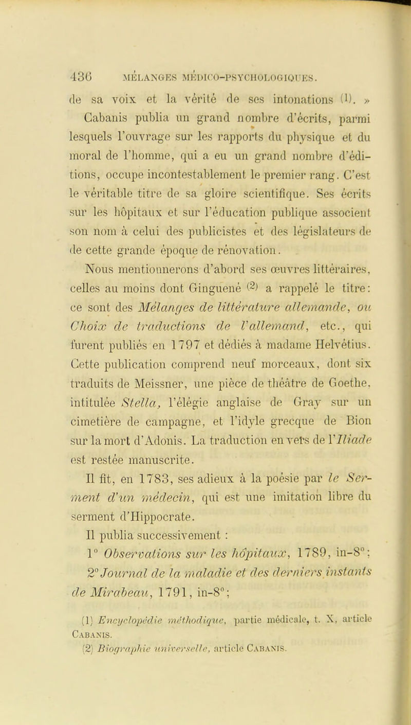 de sa voix et la verite de ses intonations U). » Cabanis publia un grand ndmbre d'ecrits, parmi lesquels l'ouvrage sur les rapports du physique et du moral de l'homme, qui a eu un grand nombre d'edi- tions, occupe incontestablement le premier rang. C'est le veritable titre de sa gloire scientifique. Ses Serits sur les hopitaux et sur l'education publique associent son nom a celui des publicistes et des legislaleui'S de de cette grande epoque de renovation. Nous mentiounerons d'abord ses oeuvres litteraires. celles au moins dont Ginguene @) a rappele le titre: ce sont des Melanges de lilteralure allemande, on Choioo de traductions de Vallemand, etc., qui fureiit publies en 1797 et dedies a madame Helvetins. Cette publication comprend neuf morceaux, dont six traduits de Meissner, une piece de theatre de Goethe, intitulee Stella, l'elegie anglaise de Gray sur un cimetiere de campagne, et l'idyle grecque de Bion sur lamort d'Adonis. La traduction en vers de \tliaxLe est restee manuscrite. II fit, en 1783, ses adieux a la poesie par le Ser- vient d'un medecin, qui est une imitation libre du serment d'Hippocrate. II publia successivement : 1° Observations sur les hopitaux, 1789, in-8°; 2° Journal de la maladie et des derniers instants de Mirabeau, 1791, in-8°; (1) Encyclopedic mcthodiquc, partie medicale, t. X, article Cabanis. (2) Biorjraphie uriwerselle, article Cahaxis.