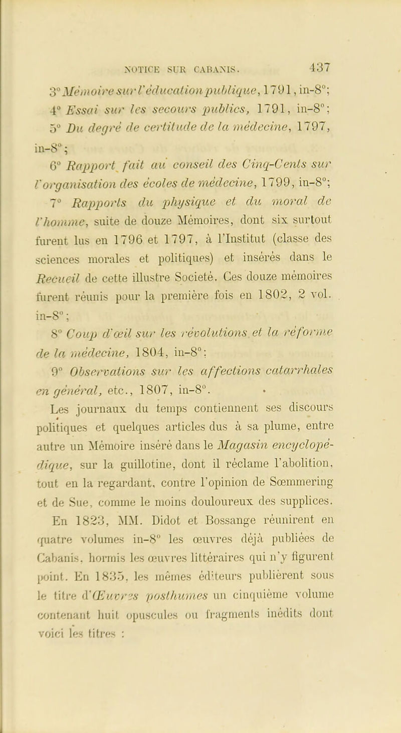 S0Mei)(oi)'osiirrc(/ii<-(i//on pubiique, 1791, in-8°; 4° Essai sut' les secours 2)ublics, 1791, in-8°; 5° Du degre de certitude de la medecine, 1797, in-S°; 6° Rapport fait au conseil des Cinq-Cents sur Vorganisation des ecoles de medecine, 1799, in-8°; ~° Rapports du physique et du moral de I'homme, suite de douze Memoires, dont six surtout ftirent lus en 1796 et 1797, a l'lnstitut (classe des .sciences morales et politiqu.es) et inseres dans le Reeved de cette illustre Societe. Ces douze memoires i'urent renins pour la premiere fois en 1802, 2 vol. in-8°; 8° Coup d-ceil sur les revolutions et la reforme de la medecine, 1804, in-8°; 9° Observations sur les affections catarrhales en general, etc., 1807, in-8°. Les journaux du temps contiennent ses discours » politiques et quelques articles dus a sa plume, entre autre un Memoire insere dans le Magasin encyclope- dique, sur la guillotine, dont il reclame 1'abolition, tout en la regardant, contre 1'opinion de Soemmering et de Sue, comme le moins douloureux des supplices. En 1823, MM. Didot et Bossange reunirent en quatre volumes in-8 les oeuvres deja publiees de Cabanis, hormis les ceuvres litteraires qui n'y ngurent point. En 1835, les mernes editeurs publierent sous le titre A'CEuvres posthumes un cinquieme volume cantenant htiit opuscules on fragments Lnedits dont voici les litres :