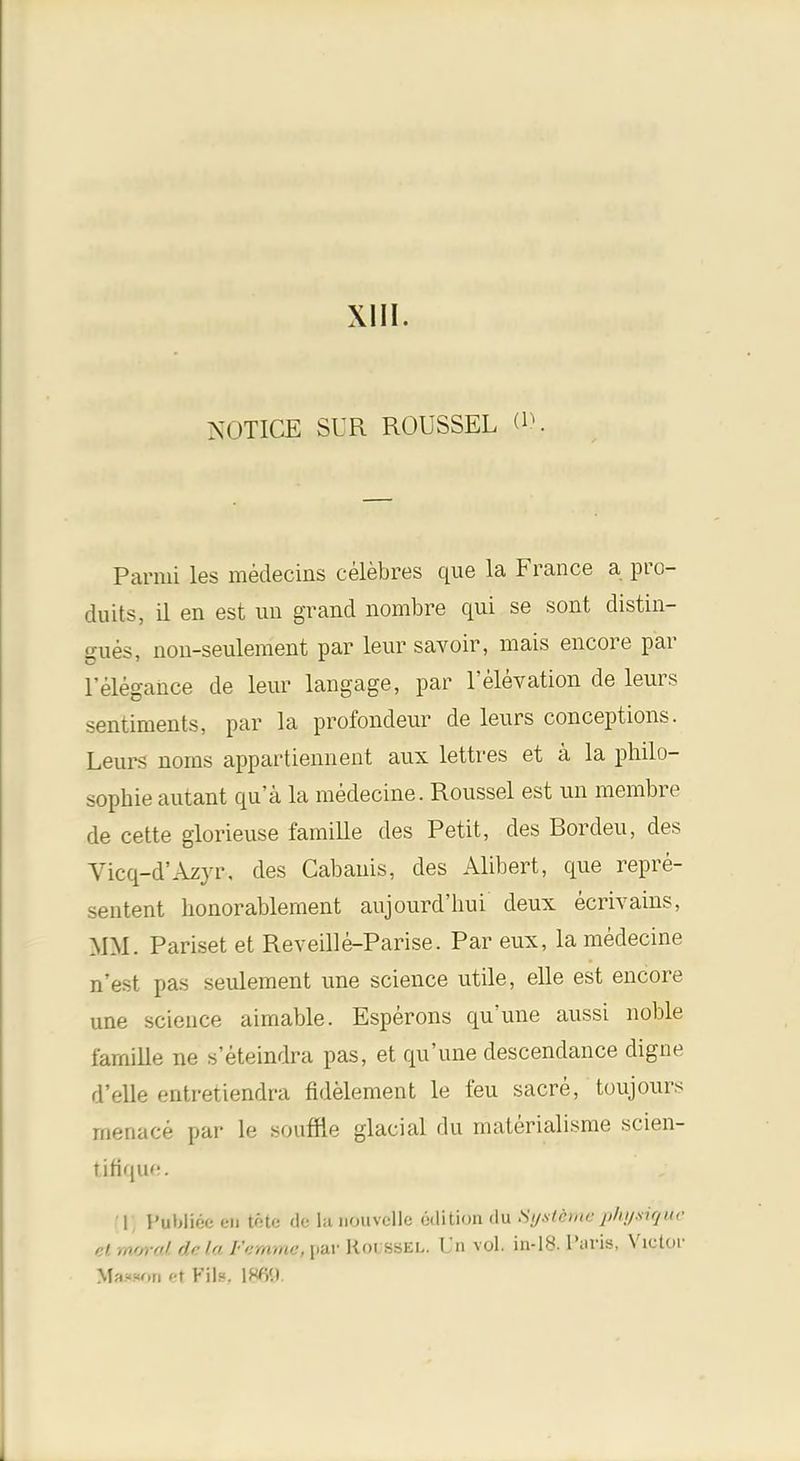 XIII. NOTICE SUR ROUSSEL d>. Parmi les medecins celebres que la France a pro- duits, il en est un grand nombre qui se sont distin- gues, non-seulement par leur savoir, mais encore par 1'elegance de leur langage, par 1'elevation de leurs sentiments, par la profondeur de leurs conceptions. Leurs noms appartiennent aux lettres et a la philo- sophie autant qua la medecine. Roussel est un membre de cette glorieuse famille des Petit, des Bordeu, des Vicq-d'Azyr-, des Cabanis, des Alibert, que repre- sentent honorablement aujourd'hui deux ecrivains, MM. Pariset et Reveille-Parise. Par eux, la medecine n'est pas seulement une science utile, elle est encore une science aimable. Esperons qu'une aussi noble farnille ne s'eteindra pas, et qu'une descendance digne d'elle entretiendra fidelement le feu sacre, toujours menace par le souffle glacial du materialisme scien- tifique. 1 Puhlioc en tote de la noiivcllc edition du Systdflk phpsSQttie et ,„>,, «l. delaFammc, par Koi ssel. Un vol. in-18. l'uris, Victor Mamon ct Fils, \W.\.