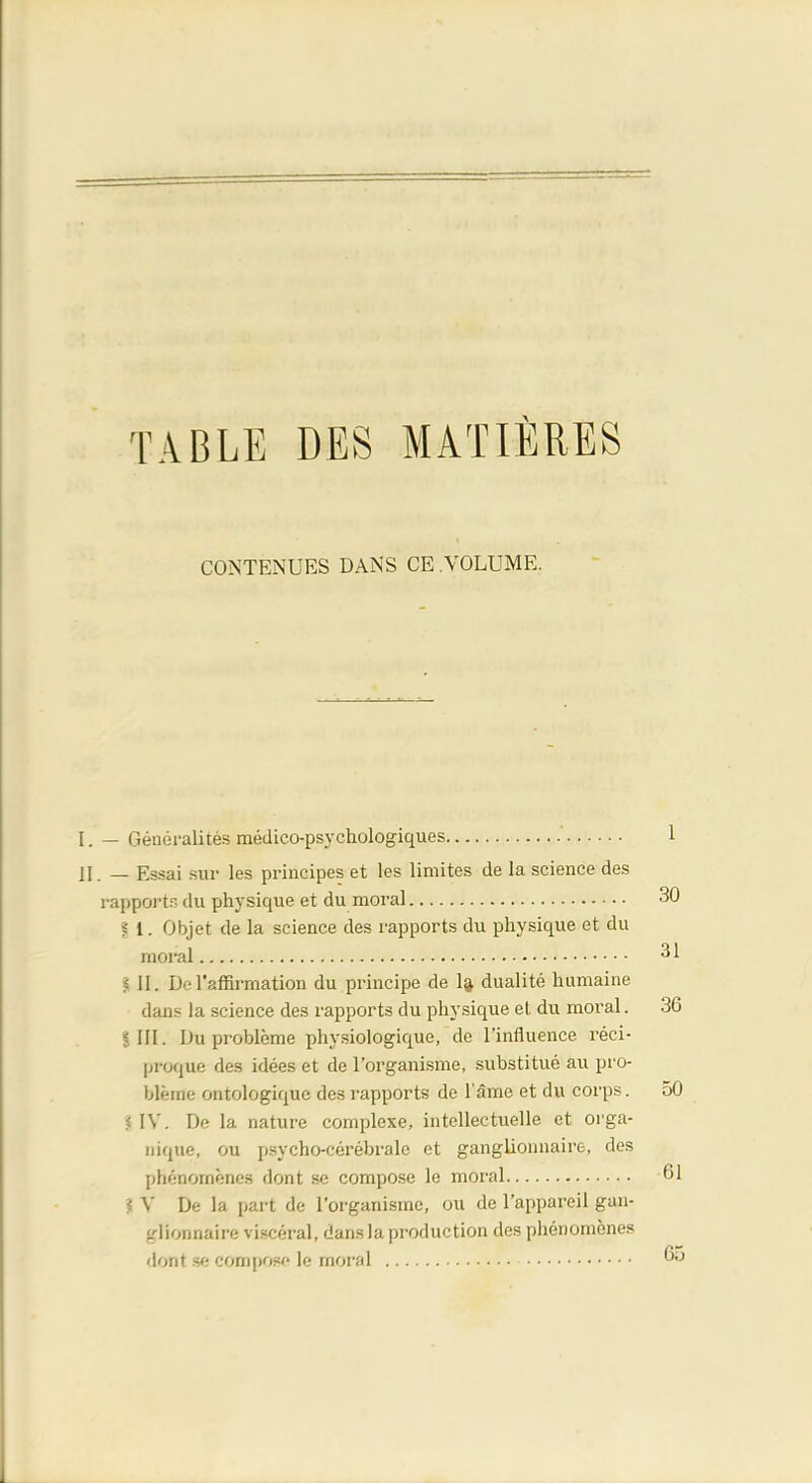 TABLE DES MATIERES CONTINUES DANS CE VOLUME. I. — Generalites medico-psychologiques ' 1 jl _ Essai snr les principes et les limites de la science des rapports du physique et du moral 30 I 1. Objet de la science des rapports du physique et du moral 31 ? II. D. l'affirmation du principe de 1$ dualite humaine dans la science des rapports du physique et du moral. 36 SHI. Du probleme physiologique, de l'influence reci- proque des idees et de l'organisme, substitue au pro- bleme ontologiquc des rapports de l ame et du corps. 50 i IV. De la nature complexe, intellectuelle et orga- nique, ou psycho-cerebrale et ganglionnaire, des phenornenes dont se compose le moral 61 ? V De la part de l'organisme, ou de l'appareil gan- glionnaire visceral, dans la production des phenornenes dont se corn pose le moral 65