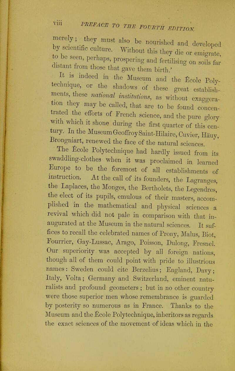 PliEFACE TO TUB FOVllTn EDmON. by saentmc c^ture. Without thia they die or emigrLe, to be seen, perhaps, prospering and fertihsing on soUs far distant from those that gave them birth ' It is indeed in the Museum and the Ecole Poly- technique, or the shadows of these great estabhsh- ments, these national institutions, as without exa<.gera- t.on they may be called, that are to be found concen- trated the efforts of French science, and the pure glory cen- with winch it shone during the first quarter of this tury. In the Museum GeoffroySaint-Hilaire, Cuvier, Hauy Brongniart, renewed the face of the natural sciences. The ^]cole Polytechnique had hardly issued from its swaddling-clothes when it was proclaimed in learned Europe to be the foremost of all establishments of instruction. At the call of its founders, the Lagranges, the Laplaces, the Monges, the Bertholets, the Legendres,' the elect ^ of its pupils, emulous of their masters, accom- plished in the mathematical and physical sciences a revival which did not pale in comparison with that in- augurated at the Museum in the natural sciences. It suf- fices to recall the celebrated names of Prony, Malus, Biot, Fourrier, Gay-Lussac, Arago, Poisson, Dulong, Fresnel. Our superiority was accepted by all foreign nations, though all of them could point with pride to illustrious names: Sweden could cite Berzehus; England, Davy; Italy, Volta; Germany and Switzerland, eminent natu- ralists and profound geometers ; but in no other country were those superior men whose remembrance is guarded by posterity so numerous as in Prance. Thanks to the Museum and the ^]cole Polytechnique, inheritors as regards the exact sciences of the movement of ideas which in the