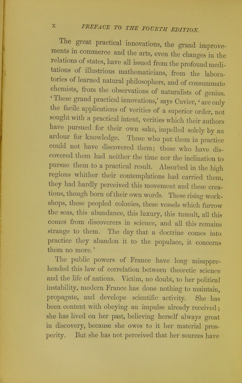 The great practical innovations, the grand improve- ments in commerce and the arts, even the changes in the relations of states, have all issued from the profound medi- tations of illustrious mathematicians, from the labora- tories of learned natural philosophers, and of consummate chemists, from the observations of naturahsts of genius. ' These grand practical innovations,' says Cuvier,' are only the facile apphcations of verities of a superior order, not sought with a practical intent, verities which their authors have pursued for their own sake, impelled solely by an ardour for knowledge. Those who put them in practice could not have discovered them; those who have dis- covered tliem had neither the time nor the inclination to pursue them to a practical result. Absorbed in the high regions whither their contemplations had carried them, they had hardly perceived this movement and these crea- tions, though born of their own words. These rising work- shops, these peopled colonies, these vessels which furrow the seas, this abundance, this luxury, this tumult, all this comes from discoverers in science, and all this remains strange to them. The day that a doctrine comes into practice they abandon it to the populace, it concerns them no more.' The public powers of France have long misappre- hended this law of correlation between theoretic science and the life of nations. Victim, no doubt, to her political instability, modern France has done nothing to maintain, propagate, and develope scientific activity. She has been content with obeying an impulse already received; she has lived on her past, believing herself always great in discovery, because she owes to it her material pros- perity. But she has not perceived that her sources have