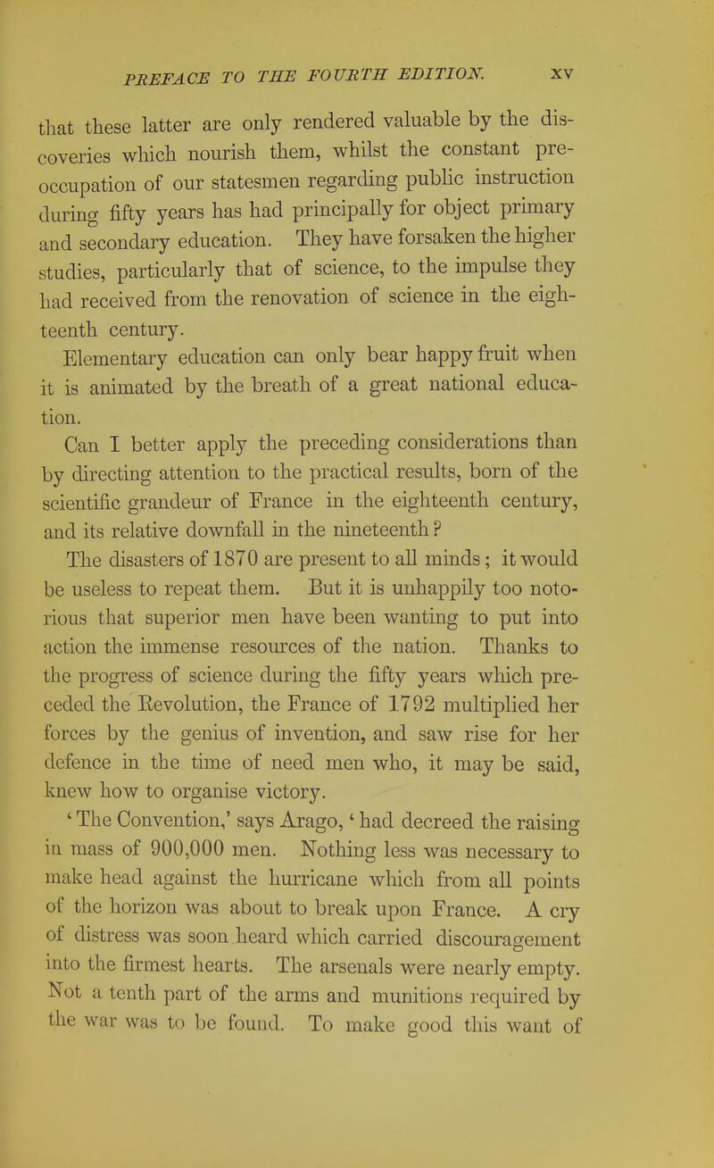 that these latter are only rendered valuable by the dis- coveries which nourish them, whilst the constant pre- occupation of our statesmen regarding public instruction during fifty years has had principally for object prunary and secondary education. They have forsaken the higher studies, particularly that of science, to the impulse they had received from the renovation of science in the eigh- teenth century. Elementary education can only bear happy fruit when it is animated by the breath of a great national educa- tion. Can I better apply the preceding considerations than by directing attention to the practical results, born of the scientific grandeur of France in the eighteenth century, and its relative downfall in the nineteenth ? The disasters of 1870 are present to all minds; it would be useless to repeat them. But it is unhappily too noto- rious that superior men have been wanting to put into action the immense resources of the nation. Thanks to the progress of science during the fifty years which pre- ceded the Revolution, the France of 1792 multiplied her forces by the genius of invention, and saw rise for her defence in the time of need men who, it may be said, knew how to organise victory. ' The Convention,' says Arago,' had decreed the raising in mass of 900,000 men. Nothing less was necessary to make head against the hurricane which from all points of the horizon was about to break upon France. A cry of distress was soon heard which carried discouragement into the firmest hearts. The arsenals were nearly empty. Not a tenth part of the arms and munitions required by the war was to be found. To make good this want of