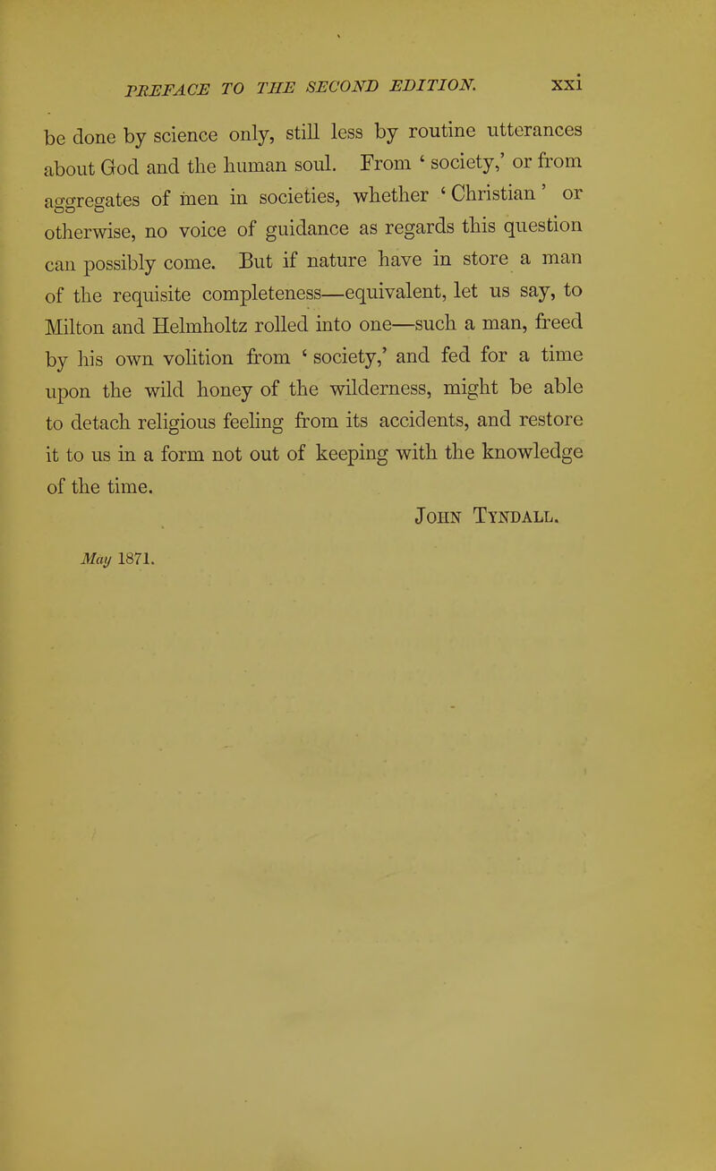 be done by science only, still less by routine utterances about God and the human soul. From ' society,' or from ao-crregates of men in societies, whether ' Christian' or otherwise, no voice of guidance as regards this question can possibly come. But if nature have in store a man of the requisite completeness—equivalent, let us say, to Milton and Helmholtz rolled into one—such a man, freed by his own vohtion from ' society,' and fed for a time upon the wild honey of the wilderness, might be able to detach religious feehng from its accidents, and restore it to us in a form not out of keeping with the knowledge of the time. John Tyndall. May 1871. I