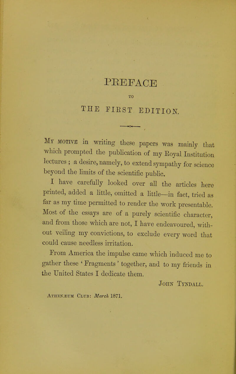 TO THE FIEST EDITION. My motive in writing these papers was mainly that which prompted the pubHcation of my Eoyal Institution lectures ; a deske, namely, to extend sympathy for science beyond the hmits of the scientific public. I have carefully looked over aU the articles here printed, added a Httle, omitted a little—in fact, tried as far as my time permitted to render the work presentable. Most of the essays are of a purely scientific character, and from those which are not, I have endeavoured, with- out veihng my convictions, to exclude every word that could cause needless irritation. From America the impulse came which induced me to gather these ' Fragments ' together, and to my friends in the United States I dedicate them. John Tyndall. Athen-^um: Club: March 1871.