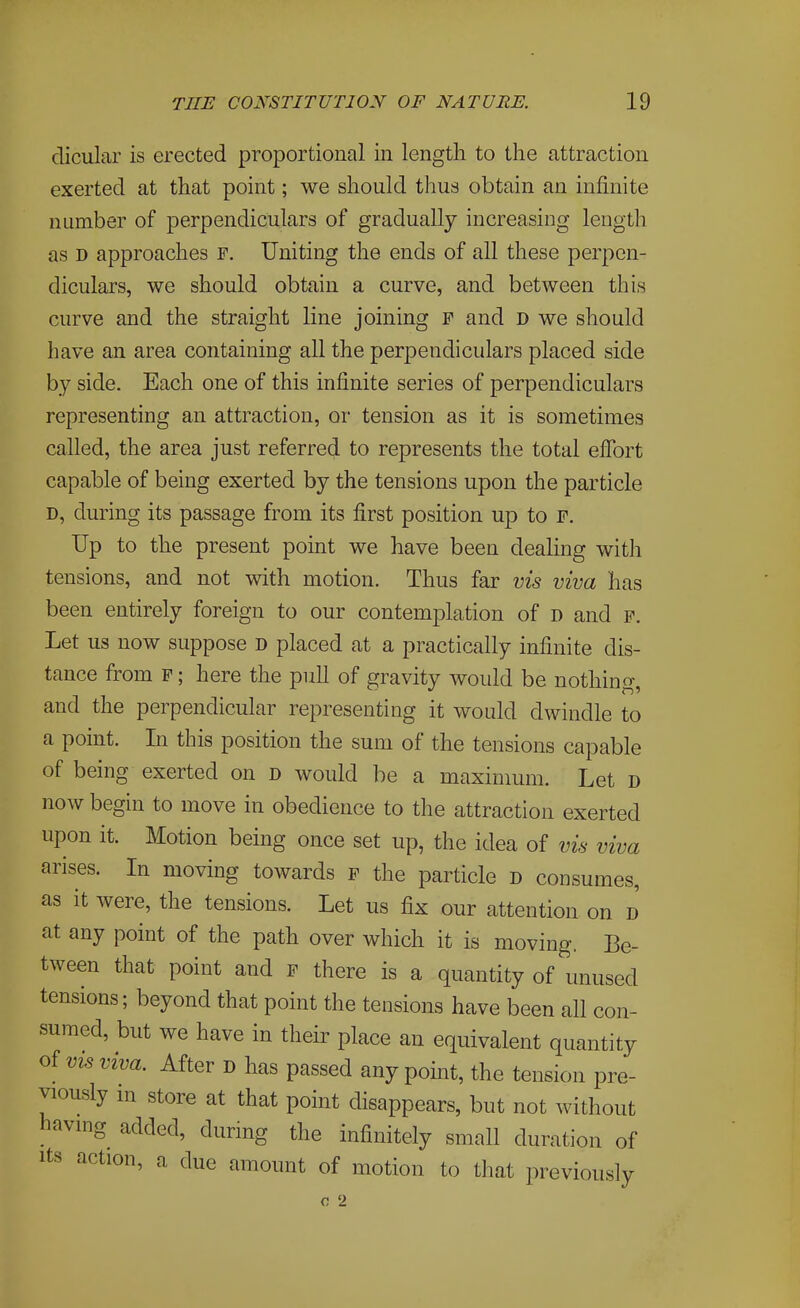 dicular is erected proportional in length to the attraction exerted at that point; we should thus obtain an infinite number of perpendiculars of gradually increasing lengtli as D approaches F. Uniting the ends of all these perpen- diculars, we should obtain a curve, and between this curve and the straight line joining f and D we should have an area containing all the perpendiculars placed side by side. Each one of this infinite series of perpendiculars representing an attraction, or tension as it is sometimes called, the area just referred to represents the total efibrt capable of being exerted by the tensions upon the particle D, during its passage from its first position up to f. Up to the present point we have been dealing with tensions, and not with motion. Thus far vis viva has been entirely foreign to our contemplation of d and f. Let us now suppose D placed at a practically infinite dis- tance from f ; here the pull of gravity would be nothing, and the perpendicular representing it would dwindle to a point. In this position the sum of the tensions capable of being exerted on D would be a maximum. Let D now begin to move in obedience to the attraction exerted upon it. Motion being once set up, the idea of vis viva arises. In moving towards f the particle d consumes, as it were, the tensions. Let us fix our attention on d at any point of the path over which it is moving, Be- tween that point and f there is a quantity of unused tensions; beyond that point the tensions have been all con- sumed, but we have in their place an equivalent quantity of VIS viva. After d has passed any point, the tension pre- viously m store at that point disappears, but not without having added, during the infinitely small duration of Its action, a due amount of motion to that previously c 2