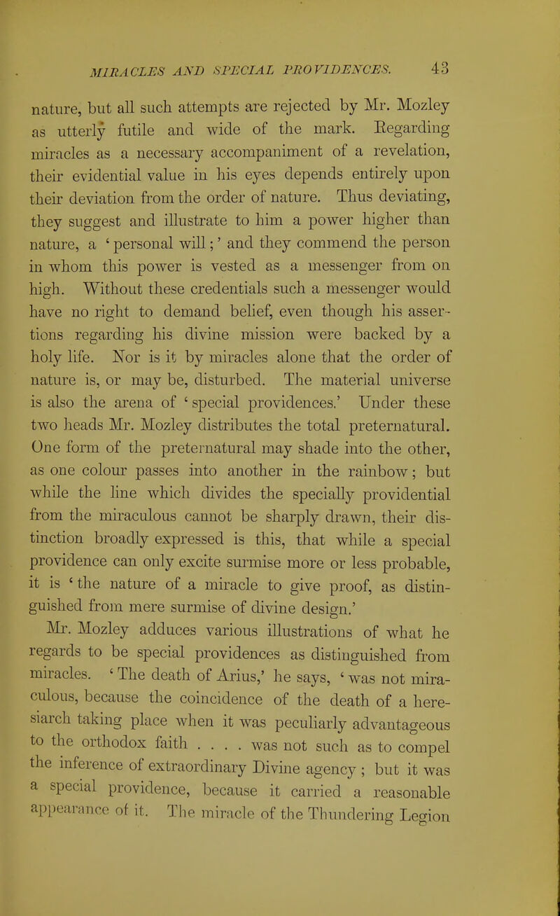 nature, but all such attempts are rejected by Mr. Mozley as utterly futile and wide of the mark. Eegarding miracles as a necessary accompaniment of a revelation, their evidential value in his eyes depends entirely upon their deviation from the order of nature. Thus deviating, they suggest and illustrate to him a power higher than nature, a ' personal will;' and they commend the person in whom this power is vested as a messenger from on high. Without these credentials such a messenger would have no right to demand belief, even though his asser - tions regarding his divine mission were backed by a holy life. Nor is it by miracles alone that the order of nature is, or may be, disturbed. The material universe is also the arena of ' special providences.' Under these two heads Mr. Mozley distributes the total preternatural. One form of the preternatural may shade into the other, as one colour passes into another in the rainbow; but while the line which divides the specially providential from the miraculous cannot be sharply drawn, their dis- tinction broadly expressed is this, that while a special providence can only excite surmise more or less probable, it is 'the nature of a miracle to give proof, as distin- guished from mere surmise of divine design.' Mr. Mozley adduces various illustrations of what he regards to be special providences as distinguished from miracles. ' The death of Arius,' he says, ' was not mira- culous, because the coincidence of the death of a here- siarch taking place when it was pecuKarly advantageous to the orthodox faith .... was not such as to compel the inference of extraordinary Divine agency ; but it was a special providence, because it carried a reasonable appearance of it. The miracle of the Thundering Legion