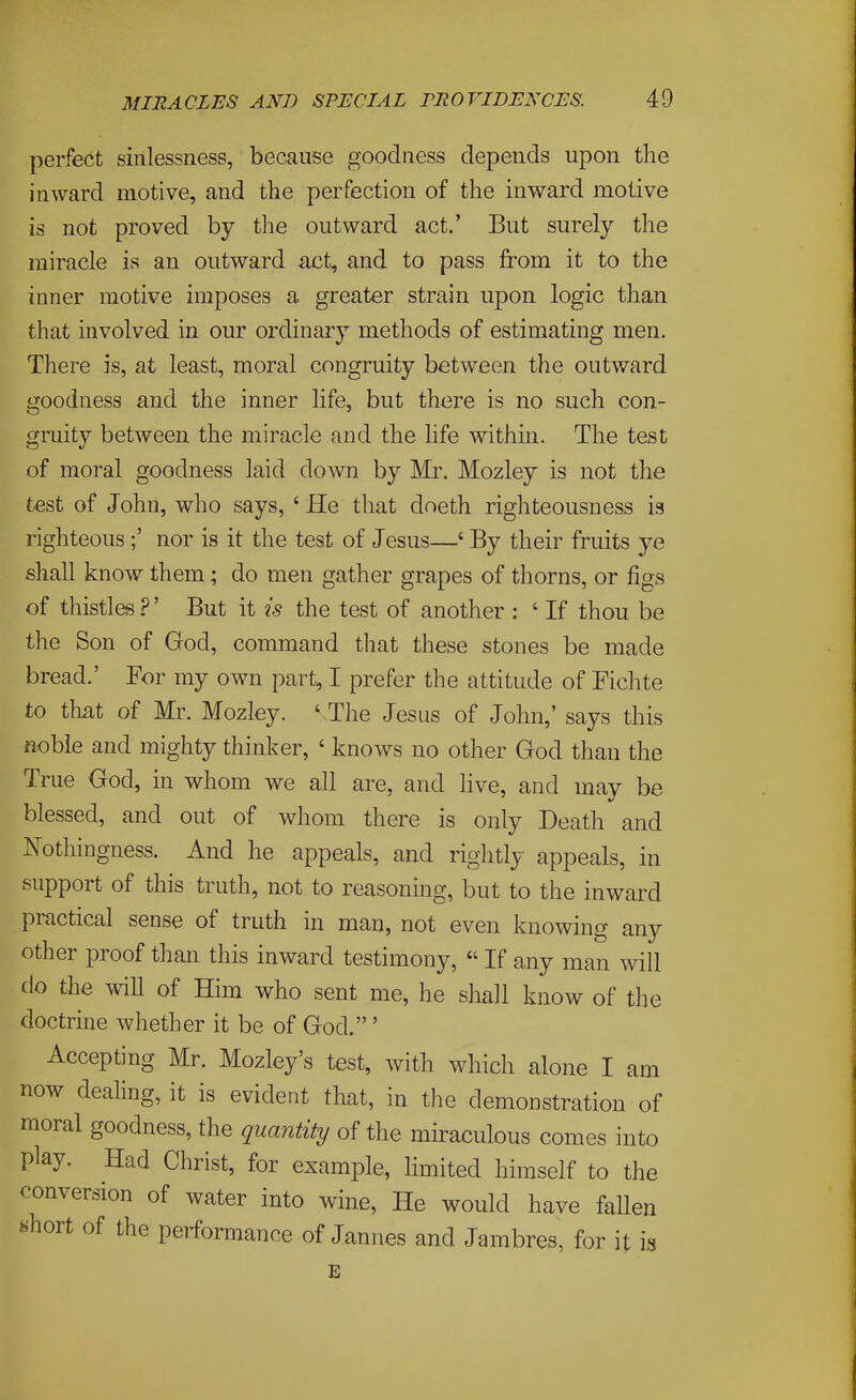 perfect sinlessness, because goodness depends upon the inward motive, and the perfection of the inward motive is not proved by the outward act.' But surely the miracle is an outward act, and to pass from it to the inner motive imposes a greater strain upon logic than that involved in our ordinary methods of estimating men. There is, at least, moral congruity between the outward goodness and the inner life, but there is no such con- gniitv between the miracle and the life within. The test of moral goodness laid down by Mr. Mozley is not the test of John, who says, ' He that doeth righteousness is righteous;' nor is it the test of Jesus—' By their fruits ye shall know them; do men gather grapes of thorns, or figs of thistles ?' But it is the test of another : ' If thou be the Son of God, command that these stones be made bread.' For my own part, I prefer the attitude of Fichte to that of Mr. Mozley. '-The Jesus of John,' says this noble and mighty thinker, ' knows no other God than the True God, in whom we all are, and live, and may be blessed, and out of whom there is only Death and Nothingness. And he appeals, and rightly appeals, in support of this truth, not to reasoning, but to the inward practical sense of truth in man, not even knowing any other proof than this inward testimony,  If any man will do the wiU of Him who sent me, he shall know of the doctrine whether it be of God.' Accepting Mr. Mozley's test, with which alone I am now dealing, it is evident that, in the demonstration of moral goodness, the quantity of the miraculous comes into play. Had Christ, for example, Hmited himself to the conversion of water into wine, He would have fallen «hort of the performance of Jannes and Jambres, for it is E