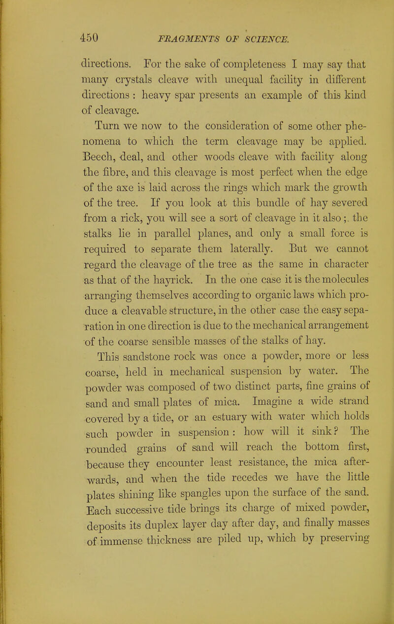 directions. For the sake of completeness I may say that many crystals cleave with unequal facility in different directions : heavy spar presents an example of this kind of cleavage. Turn we now to the consideration of some other phe- nomena to which the term cleavage may be apphed. Beech, deal, and other woods cleave with facility along the fibre, and this cleavage is most perfect when the edge of the axe is laid across the rings which mark the growth of the tree. If you look at this bundle of hay severed from a rick, you will see a sort of cleavage in it also;. the stalks lie in parallel planes, and only a small force is required to separate them laterally. But we cannot regard the cleavage of the tree as the same in character as that of the havi'ick. In the one case it is the molecules arranging themselves according to organic laws which pro- duce a cleavable structure, in the other case the easy sepa- ration in one direction is due to the mechanical arrangement of the coarse sensible masses of the stalks of hay. This sandstone rock was once a powder, more or less coarse, held in mechanical suspension by water. The powder was composed of two distinct parts, fine grains of sand and small plates of mica. Imagine a wide strand covered by a tide, or an estuary with water which holds such powder in suspension: how will it sink ? The rounded grains of sand will reach the bottom first, because they encounter least resistance, the mica after- wards, and when the tide recedes we have the little plates shining like spangles upon the surface of the sand. Each successive tide brings its charge of mixed powder, deposits its duplex layer day after day, and finally masses of immense thickness are piled up, which by preserving