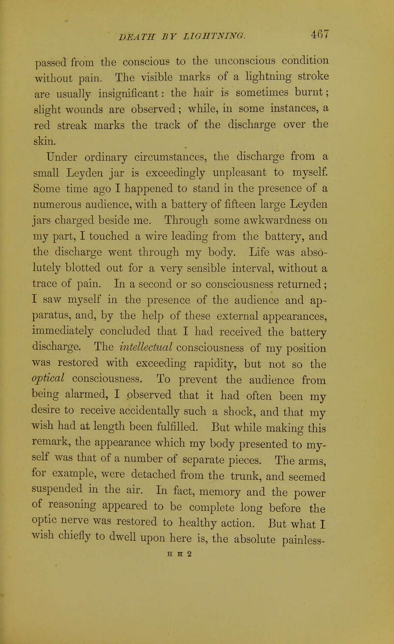 passed from the conscious to the unconscious condition without pain. The visible marks of a lightning stroke are usually insignificant: the hair is sometimes burnt; slight wounds are observed; while, in some instances, a red streak marks the track of the discharge over the skin. Under ordinary circumstances, the discharge from a small Ley den jar is exceedingly unpleasant to myself. Some time ago I happened to stand in the presence of a numerous audience, with a battery of fifteen large Leyden jars charged beside me. Through some awkwardness on my part, I touched a wire leading from the battery, and the discharge went through my body. Life was abso- lutely blotted out for a very sensible interval, without a trace of pain. In a second or so consciousness returned ; I saw myself in the presence of the audience and ap- paratus, and, by the help of these external appearances, immediately concluded that I had received the battery discharge. The intellectual consciousness of my position was restored with exceeding rapidity, but not so the optical consciousness. To prevent the audience from being alarmed, I observed that it had often been my desire to receive accidentally such a shock, and that my wish had at length been fulfilled. But while making this remark, the appearance which my body presented to my- self was that of a number of separate pieces. The arms, for example, were detached firom the trunk, and seemed suspended in the air. In fact, memory and the power of reasoning appeared to be complete long before the optic nerve was restored to healthy action. But what I wish chiefly to dwell upon here is, the absolute painless-