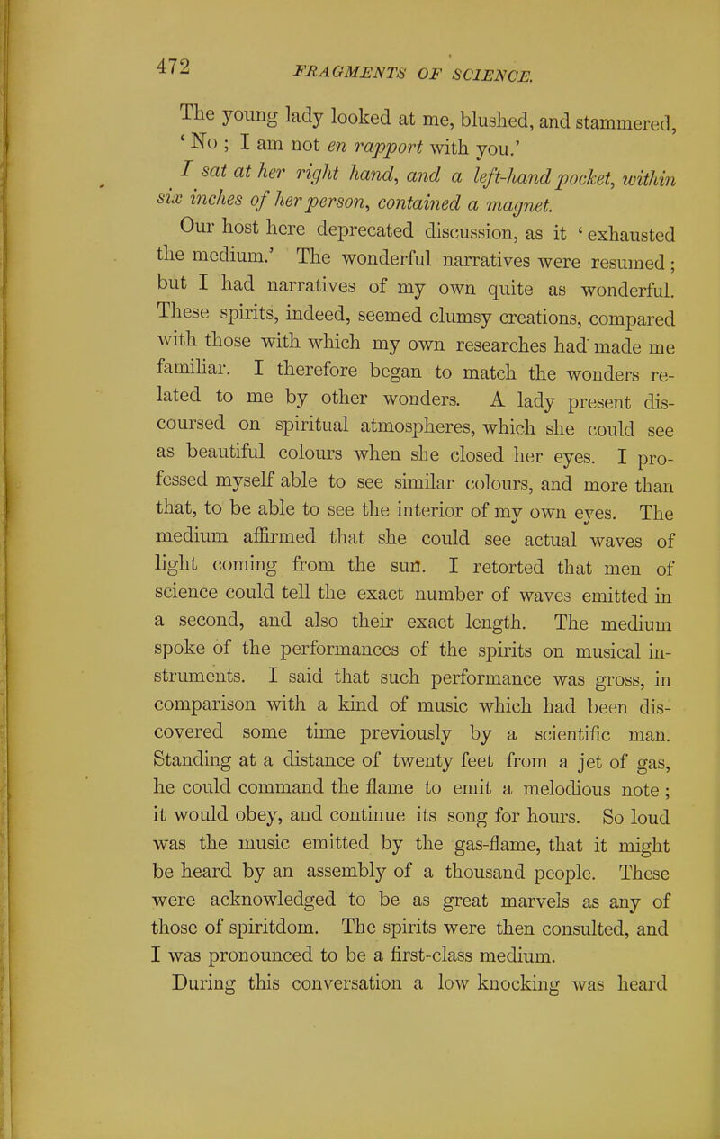 The young lady looked at me, blushed, and stammered, ' No ; I am not en rapport with you.' ^ I sat at her right hand, and a left-hand pocket, within six inches of her person, contained a magnet. Our host here deprecated discussion, as it ' exhausted the medium.' The wonderful narratives were resumed; but I had narratives of my own quite as wonderful. These spirits, indeed, seemed clumsy creations, compared with those with which my own researches had' made me familiar. I therefore began to match the wonders re- lated to me by other wonders. A lady present dis- coursed on spiritual atmospheres, which she could see as beautiful coloiu-s when she closed her eyes. I pro- fessed myself able to see similar colours, and more than that, to be able to see the interior of my own eyes. The medium affirmed that she could see actual waves of light coming from the sun. I retorted that men of science could tell the exact number of waves emitted in a second, and also their exact length. The medium spoke of the performances of the spirits on musical in- struments. I said that such performance was gross, in comparison with a kind of music which had been dis- covered some time previously by a scientific man. Standing at a distance of twenty feet from a jet of gas, he could command the flame to emit a melodious note ; it would obey, and continue its song for hours. So loud was the music emitted by the gas-flame, that it might be heard by an assembly of a thousand people. These were acknowledged to be as great marvels as any of those of spiritdom. The spirits were then consulted, and I was pronounced to be a first-class medium. During this conversation a low knocking was heard