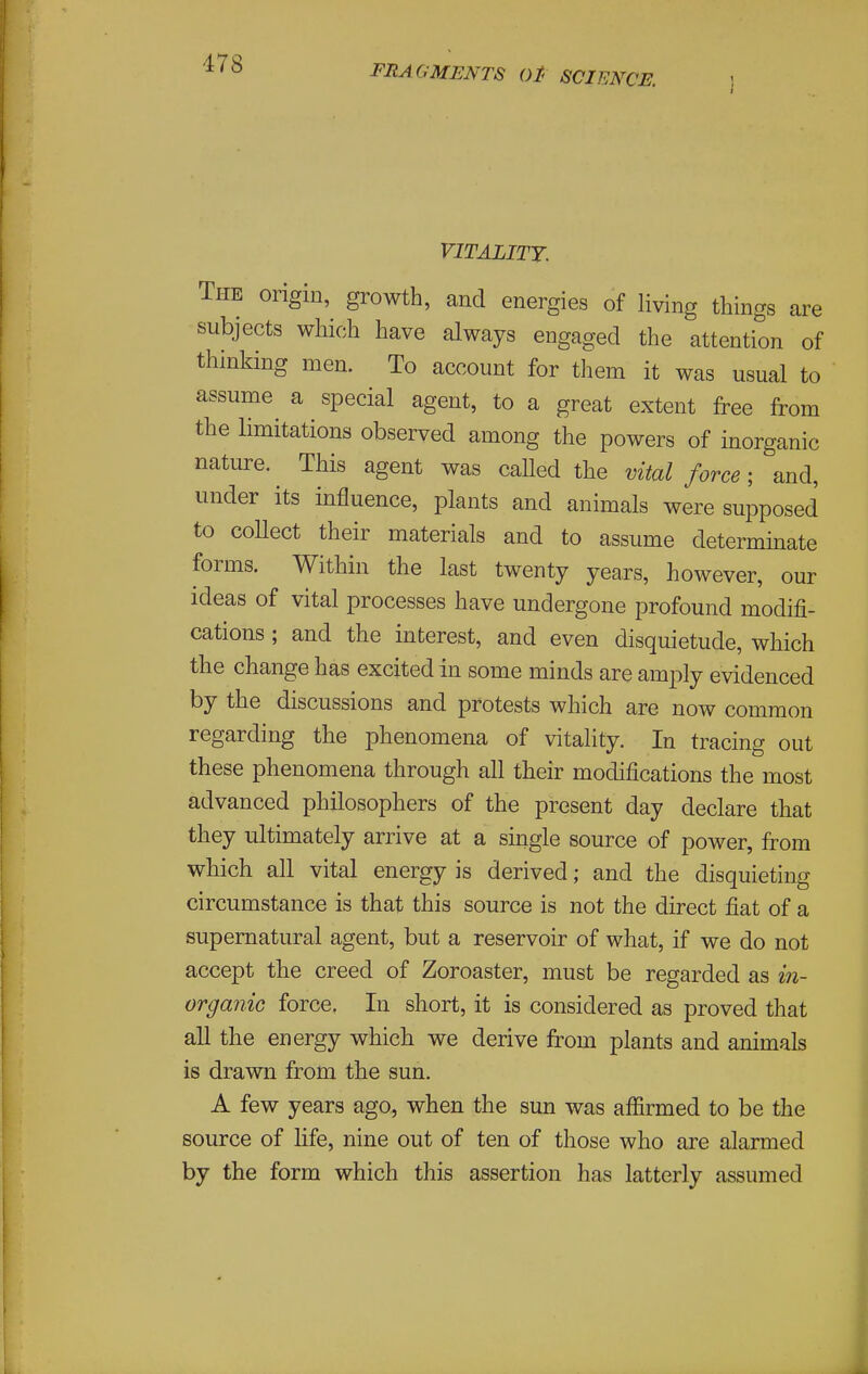 I VITALITY. The origin, growth, and energies of living things are subjects which have always engaged the attention of thinking men. To account for them it was usual to assume a special agent, to a great extent free from the limitations observed among the powers of inorganic nature. This agent was called the vital force; and, under its influence, plants and animals were supposed to coUect their materials and to assume determinate forms. Within the last twenty years, however, our ideas of vital processes have undergone profound modifi- cations ; and the interest, and even disquietude, which the change has excited in some minds are amply evidenced by the discussions and protests which are now common regarding the phenomena of vitality. In tracing out these phenomena through all their modifications the most advanced philosophers of the present day declare that they ultimately arrive at a single source of power, from which all vital energy is derived; and the disquieting circumstance is that this source is not the direct fiat of a supernatural agent, but a reservoir of what, if we do not accept the creed of Zoroaster, must be regarded as m- organio force. In short, it is considered as proved that aU the energy which, we derive from plants and animals is drawn from the sun. A few years ago, when the sun was affirmed to be the source of hfe, nine out of ten of those who are alarmed by the form which this assertion has latterly assumed
