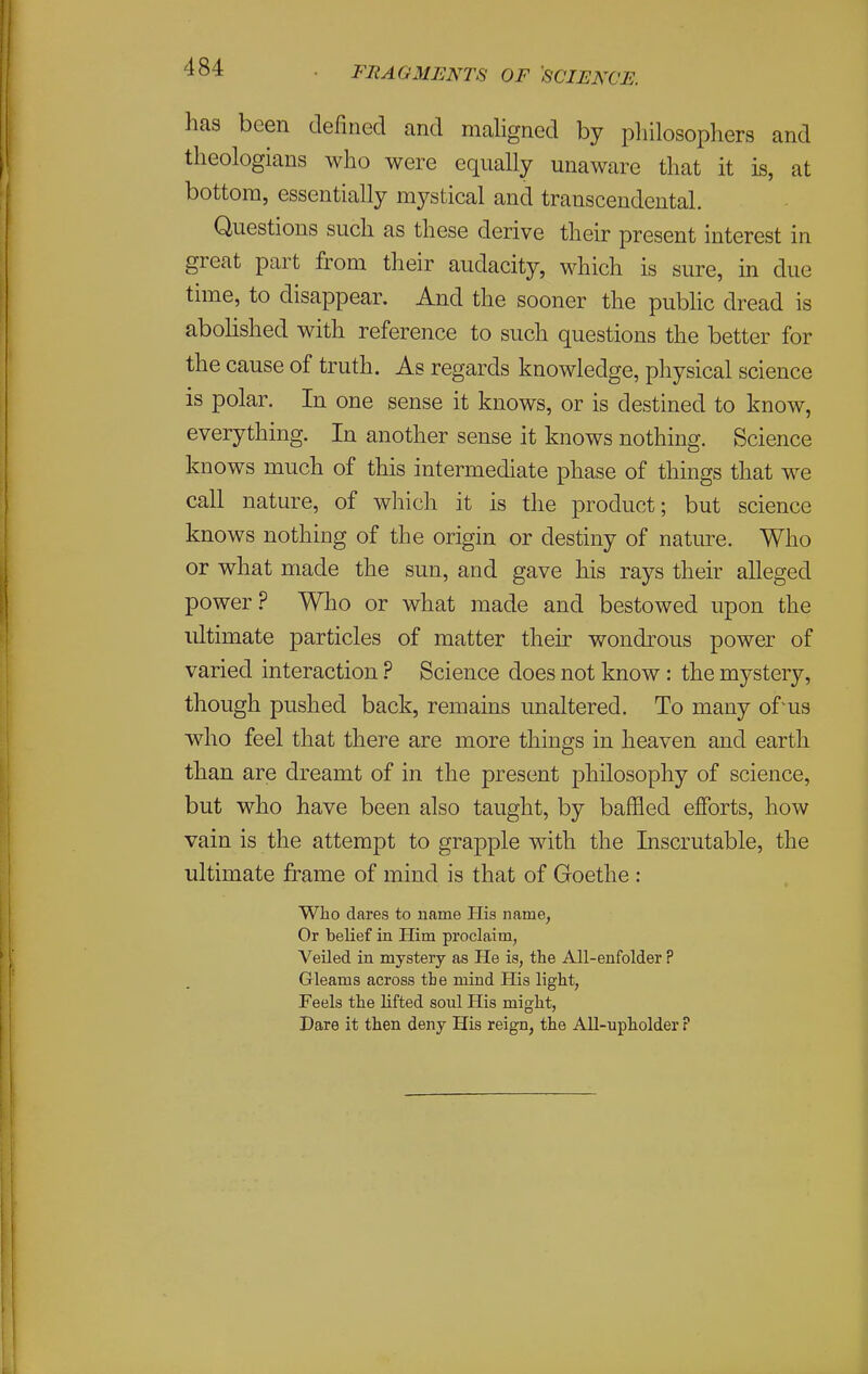 has been defined and maligned by pliilosophers and theologians who were equally unaware that it is, at bottom, essentially mystical and transcendental. Questions such as these derive their present interest in great part from their audacity, which is sure, in due time, to disappear. And the sooner the public dread is abolished with reference to such questions the better for the cause of truth. As regards knowledge, physical science is polar. In one sense it knows, or is destined to know, everything. In another sense it knows nothing. Science knows much of this intermediate phase of things that we call nature, of which it is the product; but science knows nothing of the origin or destiny of nature. Who or what made the sun, and gave his rays their alleged power.? Who or what made and bestowed upon the ultimate particles of matter their wondrous power of varied interaction ? Science does not know : the mystery, though pushed back, remains unaltered. To many of'us who feel that there are more things in heaven and earth than are dreamt of in the present philosophy of science, but who have been also taught, by bafHed efforts, how vain is the attempt to grapple with the Inscrutable, the ultimate frame of mind is that of Goethe : Who dares to name His name, Or belief in Him proclaim, Veiled in mystery as He is, the All-enfolder ? Gleams across the mind His light, Feels the lifted soul His might, Dare it then deny His reign, the All-upholder P