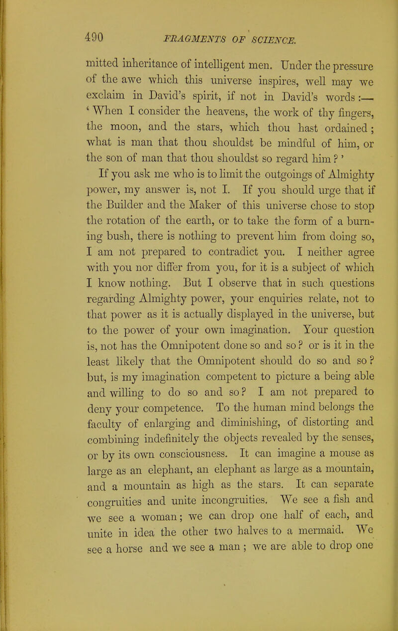 mitted inheritance of intelligent men. Under tlie pressure of the awe which this universe inspires, well may we exclaim in David's spirit, if not in David's words: ' When I consider the heavens, the work of thy fingers, the moon, and the stars, which thou hast ordained ; what is man that thou shouldst be mindful of him, or the son of man that thou shouldst so regard him ?' If you ask me who is to hmit the outgoings of Almighty power, my answer is, not I. If you should lu-ge that if the Builder and the Maker of this universe chose to stop the rotation of the earth, or to take the form of a burn- ing bush, there is nothing to prevent him from doing so, I am not prepared to contradict you. I neither agree with you nor differ from you, for it is a subject of which I know nothing. But I observe that in such questions regarding Almighty power, your enquiries relate, not to that power as it is actually displayed in the universe, but to the power of your own imagination. Your question is, not has the Omnipotent done so and so ? or is it in the least hkely that the Omnipotent should do so and so ? but, is my imagination competent to picture a being able and willing to do so and so ? I am not prepared to deny your competence. To the human mind belongs the faculty of enlarging and diminishing, of distorting and combining indefinitely the objects revealed by the senses, or by its own consciousness. It can imagine a mouse as large as an elephant, an elephant as large as a mountain, and a mountain as high as the stars. It can separate congruities and unite incongruities. We see a fish and we see a woman; we can drop one half of each, and unite in idea the other two halves to a mermaid. We see a horse and we see a man ; we are able to drop one