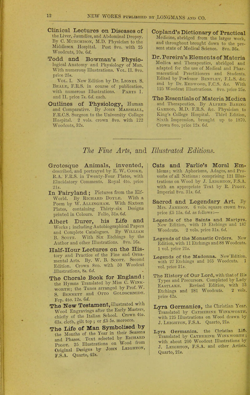 Clinical Lectures on Diseases of the Liver, Jaundice, and Abdominal Dropsy. By C. MuRCHisON, M.D. Physician to the Middlesex Hospital. Post 8vo. with 25 Woodcuts, 10s. 6cZ. Todd and Bowman's Physio- logical Anatomy and Physiology of Man. With numerous Illustrations. Vol. II. 8vo. price 25s. Vol. L New Edition by Dr. Lionel S. Be ALE, F.E.S. in course of publication, ■with mimerous Illustrations. Parts I. and II. price 7s. Gd. each. Outlines of Physiology, Human and Comparative. By John Maeshall, F.R.C.S. Surgeon to the University College Hospital. 2 vols, crown 8vo. with 122 Woodcuts, 32s. Copland's Dictionary of Practical Medicine, abridged from the larger work, and throughout brought down to the pre- sent state of Medical Science. 8vo. 36s. Dr. Pereira's Elements of Materia Mcdica and Therapeutics, abridged and adapted for the use of Bledical and Phar- maceutical Practitioners and Students. Edited by Professor Bentley, F.L.S. &c. and by Dr. Kmnvooii, F.C.S. &c. With 125 Woodcut Illustrations. 8vo. price 25s. The Essentials of Materia Medica and Therapeutics. By Ali-red Barixo Garrod, M.D. F.R.S. &c. Physician to King's College Hospital. Third Edition, Sixth Impression, brought up to 1870. Crown 8vo. price 12s. Gd. The Fine Arts, and Grotesque Animals, invented, described, and portrayed by E. W. Cooke, E.A. F.R.S. in Twentj^-Four Plates, with Elucidatory Comments. Royal 4to. price 21s. In Fairyland ; Pictures from the Elf- World. By Richard Doyle. With a Poem by W. Allinghasi. With Sixteen Plates, containing Thirty-six Designs printed in Colours. Folio, 31s. Gd. Albert Durer, his Life and Works ; including Autobiographical Papers and Complete Catalogues. By Williajni • B. Scott. With Six Etchmgs by the Author and other Illustrations. 8vo. 16s. Half-Hour Lectures on the His- tory and Practice of the Fine and Orna- mental Arts. By. W. B. Scott. Second Edition. Crown 8vo. with 50 Woodcut Illustrations, 8s. Gd. The Chorale Book for England: the Hymns Translated by Miss C. Wink- worth; the Tunes arranged by Prof. W. S. Bennett and Otto Goldschsiidt. Fcp. 4to. 12s. 6c?. The New Testament, illustrated with Wood Engravings after the Early Masters, chiefly of the Italian School. Crown 4to. 63s. cloth, gUt top ; or £5 5s. morocco. The Life of Man Symbolised by the Months of the Year in their Seasons and Phases. Text selected by Richard Pigot. 25 Illustrations on Wood from Original Designs by John Leighton, F.S.A. Quarto, 42s. Illustrated Editions. Cats and Farlie's Moral Em- blems ; with Aphorisms, Adages, and Pro- verbs of aU Nations : comprising 121 Illus- trations on Wood hy J. Leighton, F.S.A. with an appropriate Text by R. Pigot. Imperial 8vo. 31s. 6c?. Sacred and Legendary Art. By Mrs. Jajieson. 6 vols, square crown 8vo. price £5 15s. 6c?. as follows:— Legends of the Saints and Martyrs. New Edition, with 19 Etchings and 187 Woodcuts. 2 vols, price 31s. 6c?. Legends of the Monastic Orders. New Edition, with 11 Etchmgs and 88 Woodcuts. 1 vol. price 21s. Legends of the Madonna. New'Edition, with 27 Etcliings and 1G5 Woodcuts. 1 vol. price 21s. The History of Our Lord, with that of His Types and Precursors. Completed by Lady Eastlake. Revised Edition, with 13 Etchings and 281 Woodcuts. 2 vols, price 42s. Lyra Germanica, the Christian Year. Translated by Catherine Winkworth, with 125 Illustrations on Wood drawn by J. Leighton, F.S.A. Quarto, 21s. Lyra Germanica. the Christian Lift. Translated by Catherine Winkwortk; with about 200 Woodcut Illustrations by J. Leighton, F.S.A. and other Artists. Quarto, 21s.