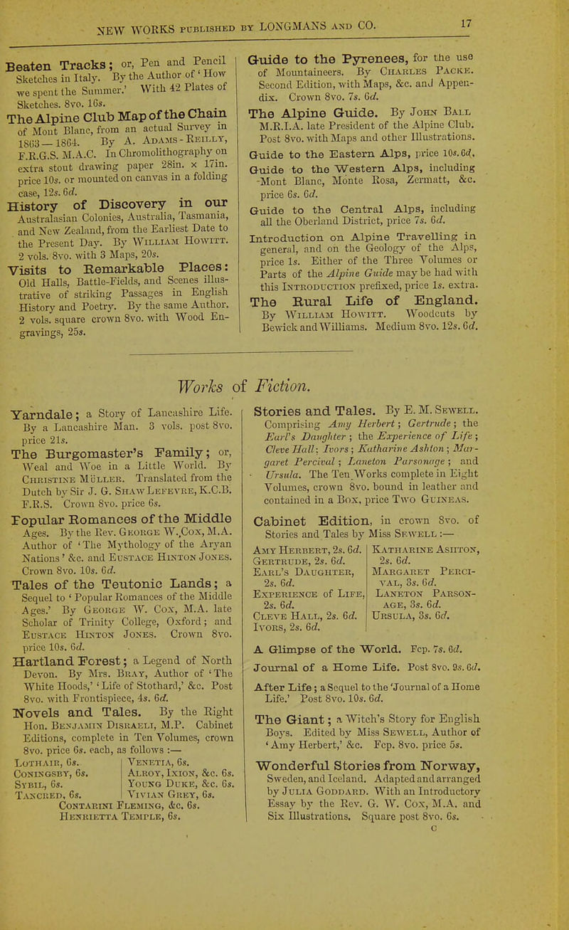 Beaten Tracks; or, Pen and Pencil Sketches in Italy. By the Author of How we spent the Summer.' With 42 Plates of Sketches. 8vo. IGs. The Alpine Club Mapof tlie Chain of Mont Bhinc, from an actual Survey m 18(i3_18Gi. By A. Adams - Eeilly, F.E.G.S. M.A.C. In Chromolithography on extra stout drawing paper 28in. x 17in. price 10s. or mounted on canvas in a folding case, 12s. Gd. History of Discovery in oiir Australasian Colonies, Australia, Tasmania, and New Zealand, from the Earliest Date to the Present Day. By William Howixt. 2 vols. 8vo. with 3 Maps, 20s. Visits to Remarkable Places: Old Halls, Battle-Eields, and Scenes illus- trative of striking Passages in English History and Poetry. By the same Author. 2 vols, square crown Svo. with Wood En- gravings, 25s. Guide to the Pyrenees, for the uso of Mountaineers. By Charles Packe. Second Eilition, with Maps, &c. anJ Appen- dix. Crown Svo. 7s. Gd. The Alpine Guide. By John Ball M.R.I.A. late President of the Alpine Club. Post Svo. with Maps and other Illustrations. Guide to tlie Eastern Alps, price 10*. Gc^. Guide to the Western Alps, including ■Mont Blanc, Monte Eosa, Zermatt, &c. price 6s. Gd. Guide to the Central Alps, including all the Obcrland District, price 7s. Gd. Introduction on Alpine Travelling in general, and on the Geology of the Alps, price Is. Either of the Three Volumes or Parts of the Alpine Gw/rfe maybe had with this Intkoduction prefixed, price Is. extra. The Rural Life of England. By William Howitt. Woodcuts by Beivick and Williams. Medium Svo. 12s. Gd. Works of Fiction. Yarndale; a Story of Lancashire Life. By a Lancashire Man. 3 vols, post Svo. price 21s. The Burgomaster's Family; or, Weal and Woe in a Little World. By Christine Muller. Translated from the Dutch by Sir J. G. ShawLefevre, K.C.B. r.R.S. Crown Svo. price 6s. Popular Romances of the Middle Ages. By the Rev. George W..Cox, M.A. Author of ' The Mythology of the Aryan Nations' &c. and Eustace Histon Jones. Crown Svo. 10s. Gd. Tales of the Teutonic Lands; a Sequel to ' Popular Romances of the Middle Ages.' By George W. Cox, M.A. late Scholar of Trinity College, Oxford; and Eustace Hinton Jones. Crown Svo. price 10s. Gd. Hartland Forest; a Legend of North Devon. By Mrs. Bray, Author of 'The White Hoods,' ' Life of Stothard,' &c. Post Svo. with Frontispiece, 4s. 6c?. Novels and Tales. By the Eight Hon. Benjamin Disraeli, M.P. Cabinet Editions, complete in Ten Volumes, crown Svo. price 6s. each, as follows :— LoTHAiR, 6s. Venetia, 6s. CoNiNGSBY, 6s, Alroy, Ixion, &c. 6s. Sybil, 6s. Young Duke, &c. 6s. Tancked, 6s. Vivian Grey, 6s. CoNTARiNi Fleming, &c. 6s. Henrietta Temple, 6s. Stories and Tales. By E. M. Seavell. Comprising Amy Herbert; Gertrude; the Earl's Davghter ; the Experience of Life ; Cleve Hall: Ivors; Katharine Ashion ; Mar- garet PerCLval ; Laneton Parsonage ; and Ursula. The Ten Works complete in Eight Volumes, crown Svo. bound in leather and contained in a Box, price Two Guineas. Cabinet Edition, in crown Svo. Stories and Tales by Miss Sewell :— of Amy Herbert, 2s. Gd. Gertrude, 2s. Gd. Earl's Daughter, 2s. Gd. Experience of Life, 2s. Gd. Cleve Hall, 2s. Gd. Ivors, 2s. Gd. Katharine Ashton, 2s. Gd. Margaret Perci- VAL, 3s. Gd. Laneton Parson- age, 3s. 6c?. Ursula, 3s. Gd. A Glimpse of the World. Fcp. 7s. M. Journal of a Home Life. Post Svc. 9s. 6c7. After Life; a Sequel to the 'Journal of a Home Life.' Post Svo. 10s. 6c?. The Giant; a Witch's Story for English Boj's. Edited by Miss Sewell, Author of ' Amy Herbert,' &c. Fcp. Svo. price 5s. Wonderful Stories from Norway, Sweden, and Iceland. Adapted and arranged by Julia Goddard. With an Introductory Essay by the Rev. G. W. Cox, M.A. and Six Illustrations. Square post Svo. 6s, c