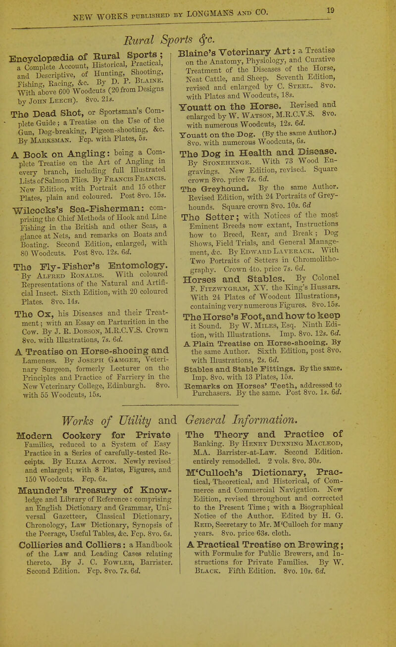 Encyclopaedia Of Rural Sports , a Complete Account, Historical, Practical, and Descriptive, of Hunting, Shooting, Fishing, Kacing, &c. By D. P. Blaine. With above 600 Woodcuts (20 ftom Designs t)y Jomi Leech). 8vo. 21s. The Dead Shot, or Sportsman's Com- plete Guide; a Treatise on the Use of the Gun, Dog-breaking, Pigeon-shooting, &c. By INLusKSSiAN. Fcp. with Plates, 5s. A Book on Angling: being a Com- plete Treatise on the Art of AngHng in every branch, including fuU Illustrated Lists of Salmon FUes. By Fkancis Fraijcis. New Edition, with Portrait and 15 other Plates, plain and coloured. Post 8vo. 15s. Wilcocks's Sea-Fisherman: com- prising the Chief Methods of Hook and Line Fishing in the British and other Seas, a glance at Nets, and remarks on Boats and Boating. Second Edition, enlarged, with 80 Woodcuts. Post Svo. 12s. C^d. The Fly-Fisher's Entomology. By Alfred Konalds. With coloured Kepresentations of the Natural and Aiiifi- cial Insect. Sixth Edition, with 20 coloured Plates. Svo. 14s. The Ox, his Diseases and their Treat- ment ; with an Essay on Parturition in the Cow. By J. R. DoBSON, M.E.C.V.S. Crown 8vo. with Illustrations, 7s. 6<f. A Treatise on Horse-shoeing and Lameness. By Joseph Gasigee, Veteri- nary Surgeon, formerly Lecturer on the Principles and Practice of Farriery in the New Veterinary College, Edinburgh. Svo. with 55 Woodcuts, 15s. Rural Sports (^c. Blaine's Veteriaary Art: a Treatise on the Anatomy, Physiology, and Curative Treatment of the Diseases of the Horse, Neat Cattle, and Sheep. Seventh Edition, revised and enlarged by C. Steel. Svo. with Plates and Woodcuts, 18s. Youatt on the Horse. Eevised and enlarged by W. Watson, M.E.C.V.S. Svo. with numerous Woodcuts, 12s. 6d. Youatt on tlie Dog. (By the same Author.) Svo. with numerous Woodcuts, 6s. The Dog in Health and Disease. By Stonehenge. With 73 Wood En- gi-avings. New Edition, revised. Square crown Svo. price 7s. Gd. Tlie Greyliouiid. By the same Author, Revised Edition, with 24 Portraits of Grey- hounds. Square crown Svo. 10s. Gd The Setter; with Notices of the most Eminent Breeds now extant. Instructions how to Breed, Rear, and Break; Dog Shows, Field Trials, and General Manage- ment, &c. By Edt^'Ard Laverack. With Two Portraits of Setters in Chromolitho- graphy. Crown 4to. price 7s. Gd. Horses and Stables. By Colonel F. FiTz\vYGR.VM, XV. the King's Hussars. With 24 Plates of Woodcut Illustrations, containing very munerous Figures. Svo. 15s. The Horse's Foot, and how to keep it Sound. By W. Miles, Esq. Ninth Edi- tion, with Illustrations. Imp. Svo. 12s. 6c?. A Plain Treatise on Horse-shoeing. By the same Author. Sixth Edition, post Svo. with Illustrations, 2s. Gd. Stables and Stable Fittings. By the same. Imp. Svo. with 13 Plates, 16s. Bemarks on Horses' Teeth., addressed to Pui-chasers. By the same. Post Svo. Is. 6c?. Works of Utility and Modern Cookery for Private Families, reduced to a System of Easy Practice in a Series of carefuUy-tested Re- ceipts. By Eliza Acton. Newly revised and enlarged; with 8 Plates, Figures, and 150 Woodcuts. Fcp. 6s. Mannder's Treasury of Know- ledge and Library of Reference: comprising an English Dictionary and Grammar, Uni- versal Gazetteer, Classical Dictionary, Chronology, Law Dictionary, Sjmopsis of the Peerage, Useful Tables, &c. Fcp. 8yo. 6s. Collieries and CoUiers: a Handbook of the Law and Leading Cases relating thereto. By J. C. Fowler, Barrister. Second Edition. Fcp. Svo. 7s. 6c?. General Information. The Theory and Practice of Banking. By Henry Dunning Macleod, M.A. Barrister-at-Law. Second Edition, entirely remodelled. 2 vols. Svo. 30s. M'Cnlloch's Dictionary, Prac- tical, Theoretical, and Historical, of Com- merce and Commercial Navigation. New Edition, revised throughout and corrected to the Present Time; with a Biographical Notice of the Author. Edited by H. G. Reid, Secretary to Mr. M'CuUoch for many years. Svo. price 63s. cloth. A Practical Treatise on Brewing; with Formulre for Public Brewers, and In- structions for Private Families. By W. Black. Fifth Edition. Svo. 10s. 6c?.