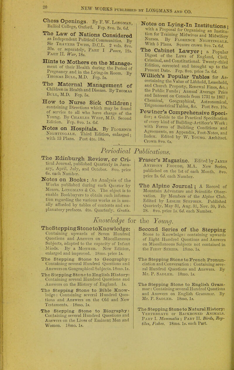 Chess Openings. By F. W. Lonomax, Balhol College, Oxford. Fcp. 8vo. 2s. 6d. The Law of Nations Considered as Independent Political Communities By Sir TuAVERs Twiss, D.C.L. 2 vols. 8vo. SQs. or separately, Part I Peace, 12s. Part II. War, 18s. Hints to Mothers on the Manage- ment of their Health during the Period of Pregnancy and in the Lying-in Room. By Thomas Bull, M.D. Fcp. 5s. The Maternal Management of Children in Health and Disease. By Thomas Bull, M.D. Fcp. 5s. How to Nurse Sick Children; containing Directions which may be found of ser^^ce to all who have charge of the Young. By Charles West, M.D. Second Edition. Fcp. 8vo. Is. Gd. Notes on Hospitals. By Florence Nightixgale. Third Edition, enlarged; with 13 Plans. Post 4to. 18s. Notes on Lying-in Institutions • ^ Willi a Proposal for Organising an Institu- tion for Training Midwives and Midwiferv Nurses. By Florence Nightixgale Witli 5 Plans. Square crown 8vo. 7s. 6d. The Cabinet Lawyer; a Popular i Digest of the Laws of England, CivU, ! Criminal, and Constitutional. Twenty-third Edition, corrected and brought up to the Present Date. Fcp. 8vo. price 7s. Gd. Willich's Popular Tables for As- certaining the Value of Lifehold, Leasehold, and Church Property, Renewal Fines, &c.; the Public Funds ; Annual' Average Price and Interest on Consols from 1731 to 1867 ; Chemical, Geographical, Astronomical', Trigonometrical Tables, &c. Post 8vo. 10s. Pewtner's Comprehensive Speci- fier; a Guide to the Practical Specification of every kind of Building-Artificer's Work : with Forms of Building Conditions and Agreements, an Appendix, Foot-Notes, and Index. Edited by W. Young. Architect. Crown 8vo. Gs. Periodical Publications The Edinburgh Review, or Cri- tical Journal, published Quarterly in Janu- aiy, April, July, and October. 8vo. price Gs. each Number. Notes on Books : An Analysis of the Works published during each Quarter by Messrs. Loxgmaxs & Co. The object is to enable Bookbuyers to obtain such informa- tion regarding the various works as is usu- ally afforded by tables of contents and ex- planatory prefaces. 4to. Quarterly. Gratis. Eraser's Magazine. Edited by James Anthony Froude, M.A. New Series, published on the 1st of each Month. 8vo. price 2s. Gd. each Number. The Alpine Journal; A Record of Mountain Adventure and Scientific Obser- vation. By Members of the Alpine Club. Edited by Leslie Stephen. Published Quarteriy, May 31, Aug. 31, Nov. 30, Feb. 28. 8vo. price Is. Gd. each Number. Knowledge for TheStepping stone toKnowledge: Containing upwards of Seven Hundred Questions and Ans-ivers on Miscellaneous Subjects, adapted to the capacitj' of Infant Iilinds. B_v a Mother. New Edition, enlarged and improved. ISmo. price Is. The Stepping Stone to Geography: Containing several Hundred Questions and Answers on Geographical Subjects. 18mo. Is. The Stepping Stone to English History: Containing several Hundred Questions and Answers on the History of England. Is. The Stepping Stone to Bible Kno-w- ledge: Containing several Hundred Ques- tions and Answers on the Old and New Testaments. 18mo. Is. The Stepping Stone to Biography: Containing several Hundred Questions and Answers on the Lives of Eminent Men and Women. 18mo. Is. the Young. Second Series of the Stepping Stone to Knowledge: containing upwards of Eight Hundred Questions and Answers on Miscellaneous Subjects not contained in the First Series. 18mo. Is. The Stepping Stone to French Pronun- ciation and Conversation : Containing seve- ral Hundred Questions and Answers. By Mr. P. Sadler. 18mo. Is. The Stepping Stone to English G-ram- niar: Containing several Hundred Questions and Answers on English Grammar. By Mr. P. Sadler. 18mo. Is. The Stepping Stone to Natural History: Vertebrate or Backboned Animals. Part I. Mammalia ; Part II. Birds, Rep- tiles, Fishes. 18mo. Is. each Part. 'I