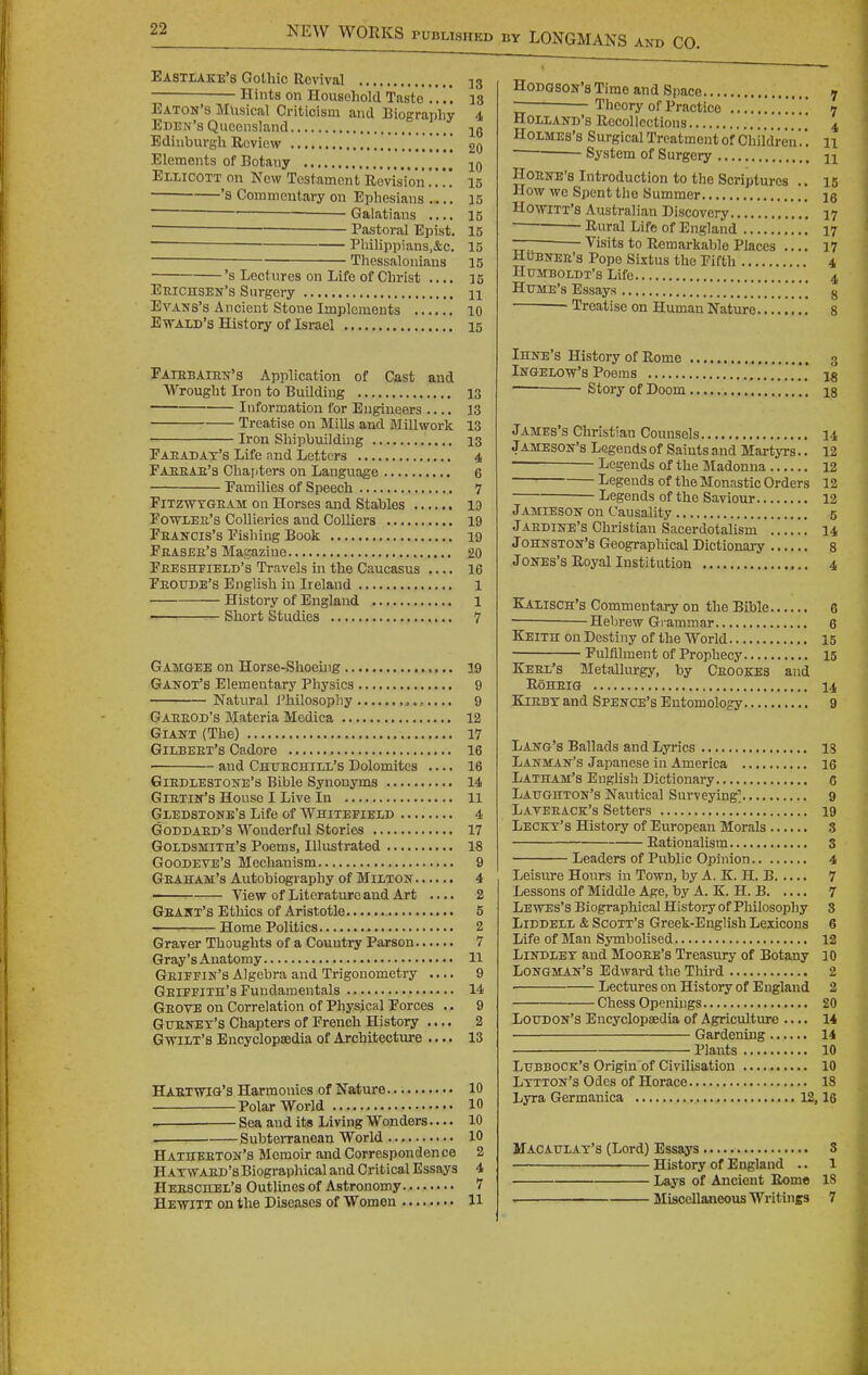 Eastlake's Gothic Revival 53 — Hints on Household Taste 13 Eaton's Musical Criticism and Eiography 4 Eden's Queensland jg Edinburgh Review !!!!!!!!!! 20 Elements of Botany Ellicott on New Testament Revision15 'S Commentary on Ephesians .... 15 Galatians .... 15 Pastoral Epist. 15 Philippians,&c. 15 ■ Thessaloniaus 15 's Lectures on Life of Christ .... 15 EmcnsEN's Surgery n Evans's Ancient Stone Implements 10 EwALD's History of Israel 15 Faiebaien's Application of Cast and Wrought Iron to Building 13 Information for Engineers .... 13 Treatise on Mills and Millwork 13 Iron Shipbuilding 13 Paeadat's Life ^nd Letters 4 Paeeae's Chapters on Language 6 Families of Speech 7 FiTZWTGEAM On Horscs and Stables 19 Potoee's Collieries and Colliers 19 Feancis's Fishing Book 19 Peasee's Magazine 20 Peeshfield's Travels in the Caucasus .... 16 Peoude's English in Ireland 1 History of England 1 Short Studies 7 Gamgee on Horse-Shoeuig 19 Ganot's Elementary Physics 9 Natural i'hilosophy ...... 9 Gaeeod's Materia Medica 12 Giant (The) 17 Gilbeet's Cadore 16 ■ and Chuechill's Dolomites 16 GiEDLESTONE's Bible Synonyms 14 Gietin's House I Live In 11 Giedstone's Life of VVhitefieid 4 Goddaed's Wonderful Stories 17 Goldsmith's Poems, Illustrated 18 Goodeve's Mechanism 9 Geaham's Autobiography of Milton 4 —^ View of Literature and Art .... 2 Geant's Ethics of Aristotle 5 ■ Home Politics 2 Graver Thoughts of a Country Parson 7 Gray's Anatomy 11 Geieein'S Algebra and Trigonometry .... 9 Geiefith's Fundamentals 14 Geote on Correlation of Physical Forces .. 9 Guenet's Chapters of French History .... 2 Gavilt's Encyclopaedia of Architecture .... 13 Haetwig's Harmonies of Nature 10 Polar World 10 Sea and its Living Wonders.... 10 , SubteiTanean World 10 Hatheeton's Memoir and Correspondence 2 HATWAED's Biographical and Critical Essays 4 Heeschel's Outlines of Astronomy 7 Hewitt on the Diseases of Women 11 Hodgson's Time and Space 7 Theory of Practice 7 Holland's Recollections 4 Holmes's Surgical Treatment of Children.'. 11 ■ System of Surgery n HoENE's Introduction to the Scriptures .. 15 How we Spent the Summer ig Ho-wiTT's Australian Discovery 17 Rural Life of England 17 — ^ Visits to Remarkable Places .... 17 HuBNEE's Pope Sixtus the Fifth 4 HuJtBOLDT's Life 4 Hume's Essays !!!!!!!!!! 8 Treatise on Human Nature .' 8 Ihne's History of Rome 3 Ingelow's Poems .'** ig Story of Doom ig James's Christian Counsels 14 JAMESON'S Legends of Saints and MartjTS.. 12 — Legends of the Madonna 12 Legends of the Monastic Orders 12 Legends of the Saviour 12 Jamieson on Causality 5 JAEDINE'S Christian Sacerdotalism 14 Johnston's Geographical Dictionary s Jones's Royal Institution 4 KixisCH's Commentary on the Bible 6 Hebrew Gi ammar 6 Keith on Destiny of the World 15 Fulfilment of Prophecy 15 Keel's Metallurgy, by Ceookes and RoHEIG 14 KiEBT and Spence's Entomology 9 Lang's Ballads and Lyrics is Lanman's Japanese in America 16 Latham's English Dictionary 6 Laughton's Nautical Surveying^ 9 Laveeack's Setters .' 19 Leckt's History of European Morals 3 Rationalism 3 Leaders of Public Opinion 4 Leisure Honrs in Town, by A. K. H. B 7 Lessons of Middle Age, by A. K. H. B 7 Lewes's Biographical History of Philosophy 3 LiDDEXi & Scott's Greek-English Lexicons 6 Life of Man Symbolised 12 LiNDLET and Mooee's Treasury of Botany 10 Longman's Edward the Tliird 2 Lectures on History of England 2 Chess Openings 20 Loitdon's Encyclopaedia of Agriculture .... 14 Gardening 14 Plants 10 Lubbock's Origin of Civilisation 10 Lttton's Odes of Horace 18 Lyra Germanioa 12,16 Macattlax's (Lord) Essays 3 History of England .. 1 Lays of Ancient Rome 18 Miscellaneous Writings 7