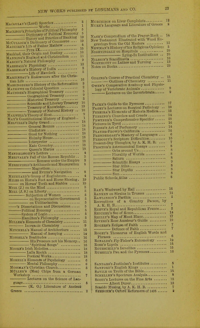 Macaulay's (Lord) Speeches ■ Works MACLEOD'S Principles of Political Philosophy 5 : Dictionary of Political Economy 5 _:. Theory and Practice of Banking 19 Mcculloch's Dictionary of Commerce .... 19 Maouiee's Lif3 of Father Mathew • • ^ Pitts IX }° Mankind, their Origin and Destiny w Manning's England and Christendom .... ^o Maecet's Natural Philosophy » Maeshall's Physiology 12 Maeshman's History of India ^ Life of Havelock •• o Mabtinbau's Endeavours after the Chris- tian Life ■ * Massingbeed'S History of the Reformation Mathews on Colonial Question Matjndee's Biographical Treasury 16 3 2 5 Geographical Treasury 9 Historical Treasury 3 . Scientific and Literary Treasury 10 Treasury of Knowledge 19 Treasury of Natural History .. 10 Maxwell's Theory of Heat 9 Max's Constitutional History of England.. 1 Melville's Digby Grand 18 General Bounce 18 . Gladiators 18 . Good for Nothing 18 . Hohnby House ■ 18 Interpreter •• 18 1 Kate Coventry 18 Queen's Maries 18 Mendelssohn's Letters 4 Meeitale's Pall of the Koman EepubUc .. 3 —— Romans under the Empire 3 Meeeifield's Arithmetic and Mensuration 8 ■ Magnetism • and EvEES's Navigation 8 Metetaed's Group of Englishmen 4 Miles on Horse's Foot and Horse Shoeing. 19 on Horses' Teeth and Stables 19 Mill (J.) on the Mind 5 Mill (J. S.) on Liberty 5 Subjection of Women 5 on Representative Government 5 on Utilitarianism 5 's Dissertations and Discussions 5 ■—Political Economy 5 -System of Logic 5 -Hamilton's Philosophy 5 Millee's Elements of Chemistry 11 Inorganic Chemistry 9 Mitchell's Manual of Architecture 13 Manual of Assaying 14 Monsell'3 Beatitudes 16 His Presence not his Memory.. 16 ' Spiritual Songs' 16 Mooeh'3 Irish Melodies 18 LallaRookh 18 Poetical Works 18 Moeell's Elements of Psychology 6 Mental Philosophy C MossMAN's Christian Church 3 Mullee's (Mai) Chips from a German Workshop 7 Lectures on the Science of Lan- guage 6 {K. 0.) Literature of Ancient Greece , 2 MuECHisoN on Liver Complaints 12 Muke's Language and Literature of Greece 2 Nash's Compendium of the Pi-ayer-Book .. 14 New Testament Illustrated with Wood En- gravings from the Old Masters 12 Newman's History of his Religious Opinions 5 Nightingale on Hospitals 20 Lying-In Institutions .. 20 Nilsson's Scandinavia JO Noethcott on Lathes and Turning 1^ Notes on Books 20 Odling's Course of Practical Chemistry .. 11 Outlines of Chemistry H Owen's Comparative Anatomy and Physio- logy of Vertebrate Animals 9 . Lectures on the Invertebrata 9 Packe'8 Guide to the Pyrenees 17 Paget's Lectures on Surgical Pathology .. 10 Peeeiea's Elements of Materia Medica.... 12 Peeeing's Churches and Creeds 14 Pewtnee'3 Comprehensive Specifier 20 Pictures in Tyrol 16 Piesse's Ai-t of Perfumery 14 Platee-Eeowd's Cahfornia 16 Peendeegast's Mastery of Languages 6 Peescott's Scripture Difficulties 15 Preseut-Day Thoughts, by A. K. H. B 7 Peoctoe's Astromoraical Essays 8 Orbs around Us 8 Plurality of Worlds 8 Saturn 8 Scientific Essays 9 Star Atlas 8 Star Depths 8 Sun 8 Public Schools.Atlas 8 Eae's Westward by Rail 16 Ranken on Strains in Trusses 13 Rawlin son's Parthia 2 Recreations of a Country Parson, by A. K. H. B 7 Reeve's Royal and Republican Prance.... 2 Reichel's See of Rome 1-* Reillt's Map of Mont Blanc 17 RiVEES'a Rose Amateur's Guide 10 EoGEEs's Eclipse of Faith 7 Defence of Faith 7 RoGEX's Thesaurus of English Words and Phrases 6 RoNALDS's Ely-Fisher's Entomology 19 Rose's Loyola 16 Rothschild's Israelites 15 Russell's Pau and the Pyrenees 16 Sandaes's Justinian's Institutes 5 Sanpoed's English Kings 1 Savile on Truth of the Bible 15 Schellen's Spectrum Analysis 8 Scoxt'b Lectures on the Fine Arts 12 Albert Durer 12 Seaside Musing, by A. K. H. B 7 BbbBOHM's Oxford lUjfomcrs of 1498 2