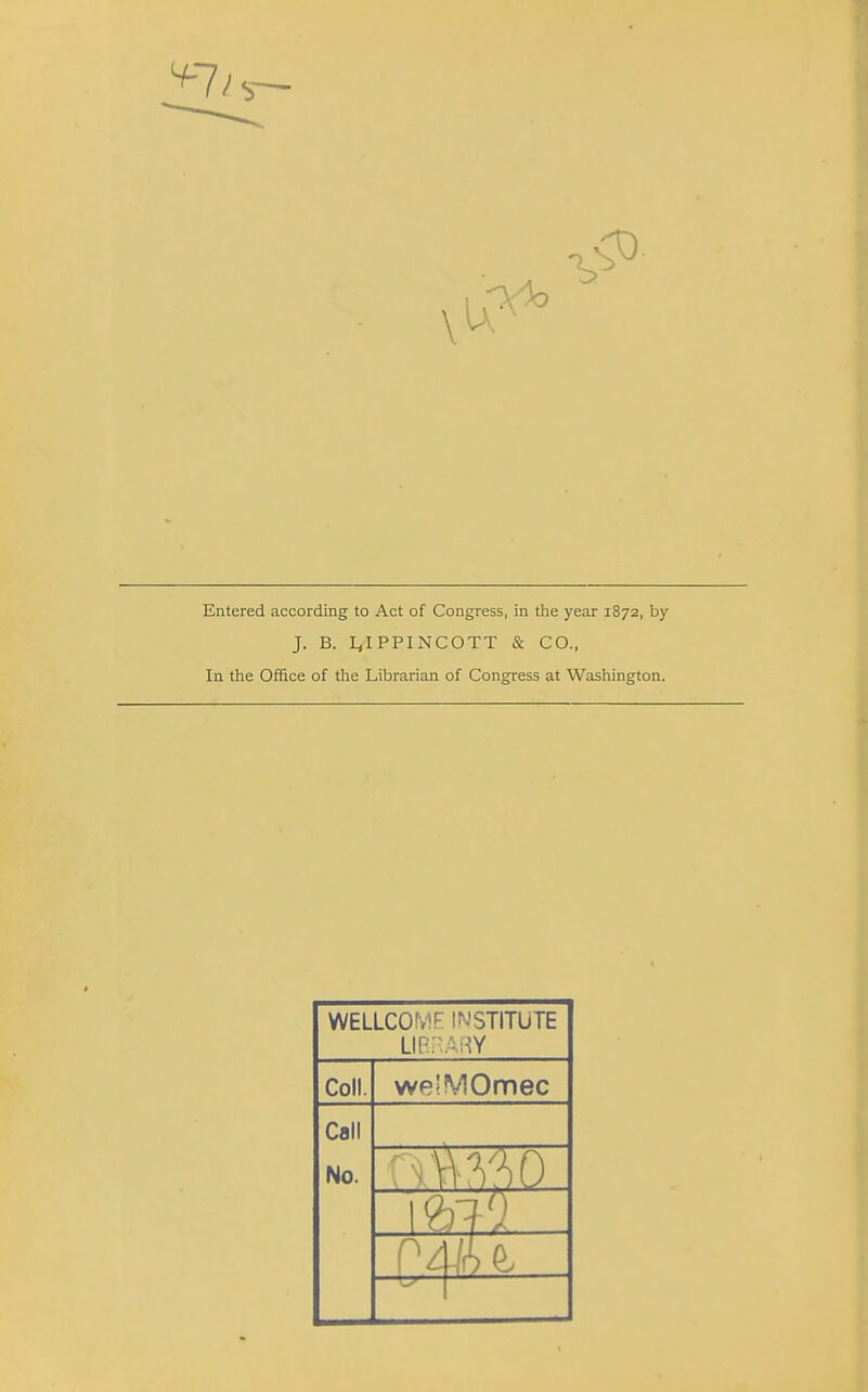 Entered according to Act of Congress, in the year 1872, by J. B. Ljl PPIN COTT & CO., In the Office of the Librarian of Congress at Washington. WELLCOME INSTITUTE LIBRARY Coll. we'MOmec Call No. mm: 1 mi OAiU ... ^