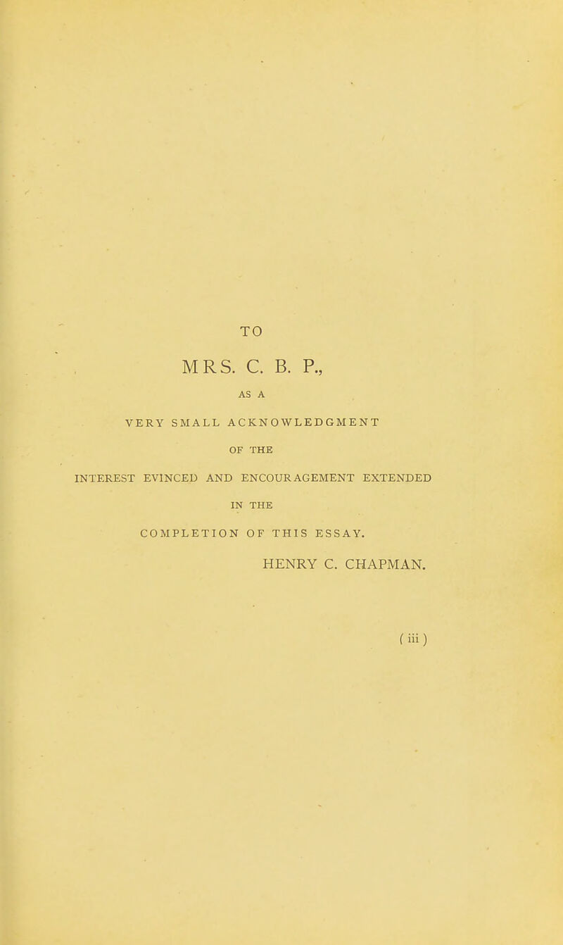 TO MRS. C. B. P., AS A VERY SMALL ACKNOWLEDGMENT OF THE INTEREST EVINCED AND ENCOURAGEMENT EXTENDED IN THE COMPLETION OF THIS ESSAY. HENRY C. CHAPMAN. (in)