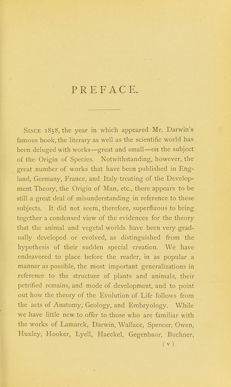 PREFACE. Since 1858, the year in which appeared Mr. Darwin’s famous book, the literary as well as the scientific world has been deluged with works—great and small—on the subject of the Origin of Species. Notwithstanding, however, the great number of works that have been published in Eng- land, Germany, France, and Italy treating of the Develop- ment Theory, the Origin of Man, etc., there appears to be still a great deal of misunderstanding in reference to these subjects. It did not seem, therefore, superfluous to bring together a condensed view of the evidences for the theory that the animal and vegetal worlds have been very grad- ually developed or evolved, as distinguished from the hypothesis of their sudden special creation. We have endeavored to place before the reader, in as popular a manner as possible, the most important generalizations in reference to the structure of plants and animals, their petrified remains, and mode of development, and to point out how the theory of the Evolution of Life follows from the acts of Anatomy, Geology, and Embryology. While we have little new to offer to those who are familiar with the works of Lamarck, Darwin, Wallace, Spencer, Owen, Huxley, Hooker, Lyell, Haeckel, Gegenbaur, Buchner,