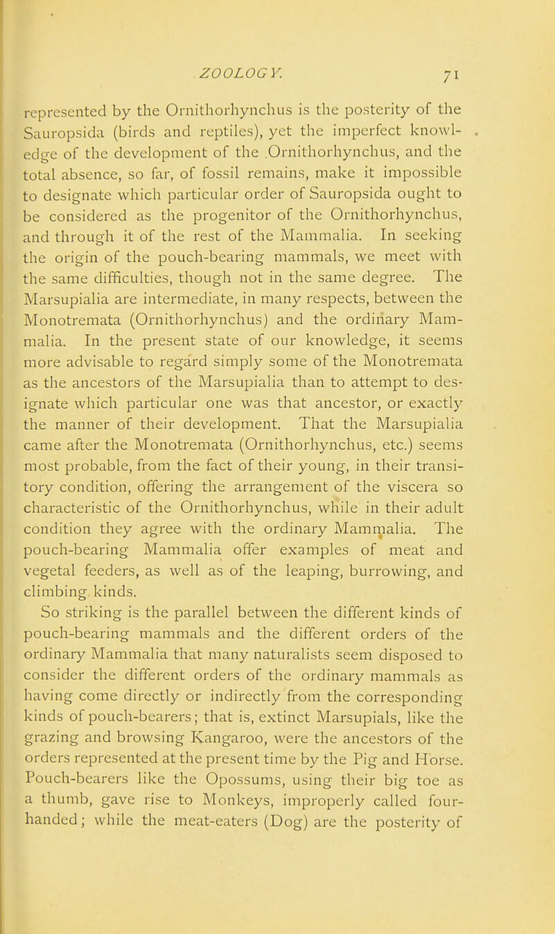 represented by the Ornithorhynchus is the posterity of the Sauropsida (birds and reptiles), yet the imperfect knowl- . edge of the development of the Ornithorhynchus, and the total absence, so far, of fossil remains, make it impossible to designate which particular order of Sauropsida ought to be considered as the progenitor of the Ornithorhynchus, and through it of the rest of the Mammalia. In seeking the origin of the pouch-bearing mammals, we meet with the same difficulties, though not in the same degree. The Marsupialia are intermediate, in many respects, between the Monotremata (Ornithorhynchus) and the ordinary Mam- malia. In the present state of our knowledge, it seems more advisable to regard simply some of the Monotremata as the ancestors of the Marsupialia than to attempt to des- ignate which particular one was that ancestor, or exactly the manner of their development. That the Marsupialia came after the Monotremata (Ornithorhynchus, etc.) seems most probable, from the fact of their young, in their transi- tory condition, offering the arrangement of the viscera so characteristic of the Ornithorhynchus, while in their adult condition they agree with the ordinary Mammalia. The pouch-bearing Mammalia offer examples of meat and vegetal feeders, as well as of the leaping, burrowing, and climbing kinds. So striking is the parallel between the different kinds of pouch-bearing mammals and the different orders of the ordinary Mammalia that many naturalists seem disposed to consider the different orders of the ordinary mammals as having come directly or indirectly from the corresponding kinds of pouch-bearers; that is, extinct Marsupials, like the grazing and browsing Kangaroo, were the ancestors of the orders represented at the present time by the Pig and Horse. Pouch-bearers like the Opossums, using their big toe as a thumb, gave rise to Monkeys, improperly called four- handed; while the meat-eaters (Dog) are the posterity of