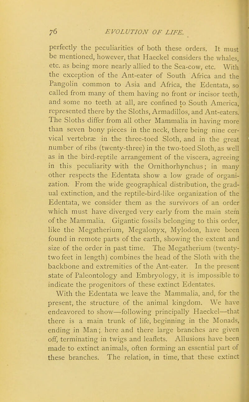 perfectly the peculiarities of both these orders. It must be mentioned, however, that Haeckel considers the whales, etc. as being more nearly allied to the Sea-cow, etc. With the exception of the Ant-eater of South Africa and the Pangolin common to Asia and Africa, the Edentata, so called from many of them having no front or incisor teeth, and some no teeth at all, are confined to South America, represented there by the Sloths, Armadillos, and Ant-eaters. The Sloths differ from all other Mammalia in having more than seven bony pieces in the neck, there being nine cer- vical vertebrae in the three-toed Sloth, and in the great number of ribs (twenty-three) in the two-toed Sloth, as well as in the bird-reptile arrangement of the viscera, agreeing in this peculiarity with the Ornithorhynchus; in many other respects the Edentata show a low grade of organi- zation. IAom the wide geographical distribution, the grad- ual extinction, and the reptile-bird-like organization of the Edentata, we consider them as the survivors of an order which must have diverged very early from the main stem of the Mammalia. Gigantic fossils belonging to this order, like the Megatherium, Megalonyx, Mylodon, have been found in remote parts of the earth, showing the extent and size of the order in past time. The Megatherium (twenty- two feet in length) combines the head of the Sloth with the backbone and extremities of the Ant-eater. In the present state of Paleontology and Embryology, it is impossible to indicate the progenitors of these extinct Edentates. With the Edentata we leave the Mammalia, and, for the present, the structure of the animal kingdom. We have endeavored to show—following principally Haeckel—that there is a main trunk of life, beginning in the Monads, ending in Man; here and there large branches are given off, terminating in twigs and leaflets. Allusions have been made to extinct animals, often forming an essential part of these branches. The relation, in time, that these extinct