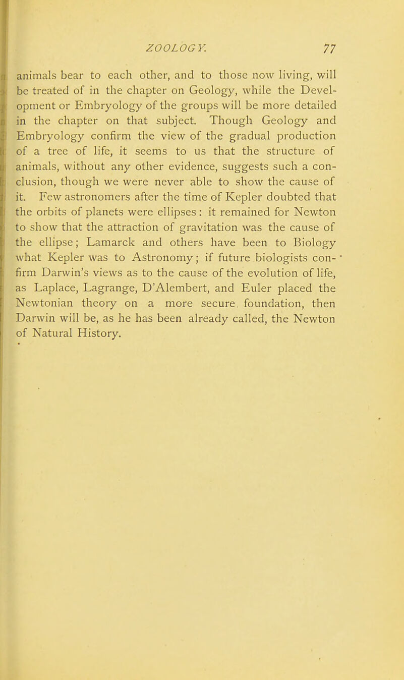 animals bear to each other, and to those now living, will be treated of in the chapter on Geology, while the Devel- opment or Embryology of the groups will be more detailed in the chapter on that subject. Though Geology and Embryology confirm the view of the gradual production of a tree of life, it seems to us that the structure of animals, without any other evidence, suggests such a con- clusion, though we were never able to show the cause of it. Few astronomers after the time of Kepler doubted that the orbits of planets were ellipses : it remained for Newton to show that the attraction of gravitation was the cause of the ellipse; Lamarck and others have been to Biology what Kepler was to Astronomy; if future biologists con- firm Darwin’s views as to the cause of the evolution of life, as Laplace, Lagrange, D’Alembert, and Euler placed the Newtonian theory on a more secure foundation, then Darwin will be, as he has been already called, the Newton of Natural History.