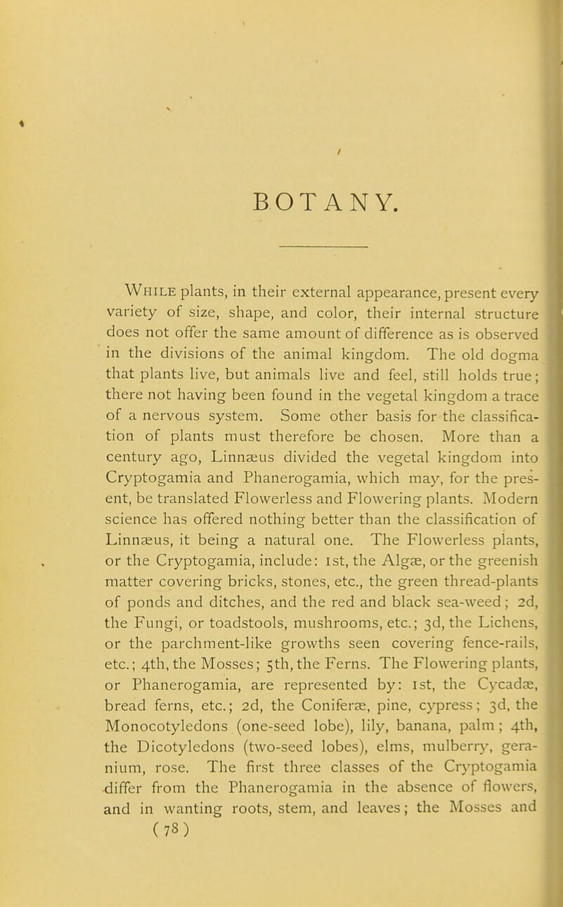 BOTANY. While plants, in their external appearance, present every variety of size, shape, and color, their internal structure does not offer the same amount of difference as is observed in the divisions of the animal kingdom. The old dogma | that plants live, but animals live and feel, still holds true; I there not having been found in the vegetal kingdom a trace j of a nervous system. Some other basis for the classifica- tion of plants must therefore be chosen. More than a century ago, Linnaeus divided the vegetal kingdom into Cryptogamia and Phanerogamia, which may, for the pres- ] ent, be translated Flowerless and Flowering plants. Modern science has offered nothing better than the classification of Linnaeus, it being a natural one. The Flowerless plants, or the Cryptogamia, include: 1st, the Algae, or the greenish matter covering bricks, stones, etc., the green thread-plants 1 of ponds and ditches, and the red and black sea-weed; 2d, the Fungi, or toadstools, mushrooms, etc.; 3d, the Lichens, or the parchment-like growths seen covering fence-rails, I etc.; 4th, the Mosses; 5th, the Ferns. The Flowering plants, or Phanerogamia, are represented by: 1st, the Cycadae, bread ferns, etc.; 2d, the Coniferse, pine, cypress; 3d, the Monocotyledons (one-seed lobe), lily, banana, palm; 4th, the Dicotyledons (two-seed lobes), elms, mulberry, gera- ( nium, rose. The first three classes of the Cryptogamia differ from the Phanerogamia in the absence of flowers, and in wanting roots, stem, and leaves; the Mosses and (73)