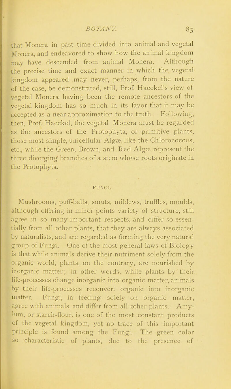 that Monera in past time divided into animal and vegetal Monera, and endeavored to show how the animal kingdom may have descended from animal Monera. Although the precise time and exact manner in which the vegetal kingdom appeared may never, perhaps, from the nature of the case, be demonstrated, still, Prof. Haeckel’s view of vegetal Monera having been the remote ancestors of the vegetal kingdom has so much in its favor that it may be accepted as a near approximation to the truth. Following, then, Prof. Haeckel, the vegetal Monera must be regarded as the ancestors of the Protophyta, or primitive plants, those most simple, unicellular Algae, like the Chlorococcus, etc., while the Green, Brown, and Red Algae represent the three diverging branches of a stem whose roots originate in the Protophyta. FUNGI. Mushrooms, puff-balls, smuts, mildews, truffles, moulds, although offering in minor points variety of structure, still agree in so many important respects, and differ so essen- tially from all other plants, that they are always associated by naturalists, and are regarded as forming the very natural group of Fungi. One of the most general laws of Biology is that while animals derive their nutriment solely from the organic world, plants, on the contrary, are nourished by inorganic matter; in other words, while plants by their life-processes change inorganic into organic matter, animals by their life-processes reconvert organic into inorganic matter. Fungi, in feeding solely on organic matter, agree with animals, and differ from all other plants. Amy- lum, or starch-flour, is one of the most constant products of the vegetal kingdom, yet no trace of this important principle is found among the Fungi. The green color so characteristic of plants, due to the presence of