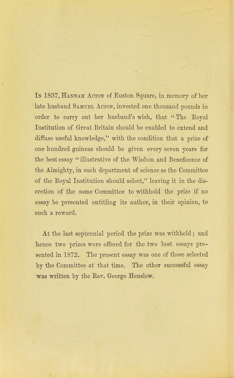 late husband Samuel Acton, invested one thousand pounds in order to carry out her husband's wish, that  The Royal Institution of Great Britain should be enabled to extend and diffuse useful knowledge, with the condition that a prize of one hundred guineas should be given every seven years for the best essay  illustrative of the Wisdom and Beneficence of the Almighty, in such department of science as the Committee of the Royal Institution should select, leaving it in the dis- cretion of the same Committee to withhold the prize if no essay be presented entitling its author, in their opinion, to such a reward. At the last septennial period the prize was withheld; and hence two prizes were offered for the two best essays pre- sented in 1872. The present essay was one of those selected by the Committee at that time. The other successful essay was written by the Rev. George Henslow.