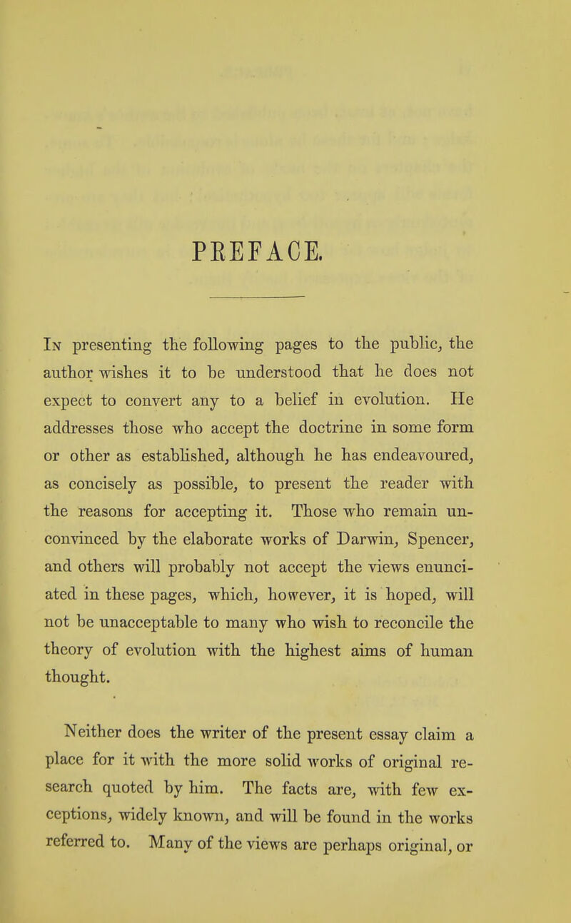 PEEFACE. In presenting the following pages to the public, the author wishes it to be understood that he does not expect to convert any to a belief in evolution. He addresses those who accept the doctrine in some form or other as established, although he has endeavoured, as concisely as possible, to present the reader with the reasons for accepting it. Those who remain un- convinced by the elaborate works of Darwin, Spencer, and others will probably not accept the views enunci- ated in these pages, which, however, it is hoped, will not be unacceptable to many who wish to reconcile the theory of evolution with the highest aims of human thought. Neither does the writer of the present essay claim a place for it with the more solid works of original re- search quoted by him. The facts are, with few ex- ceptions, widely known, and will be found in the works referred to. Many of the views are perhaps original, or