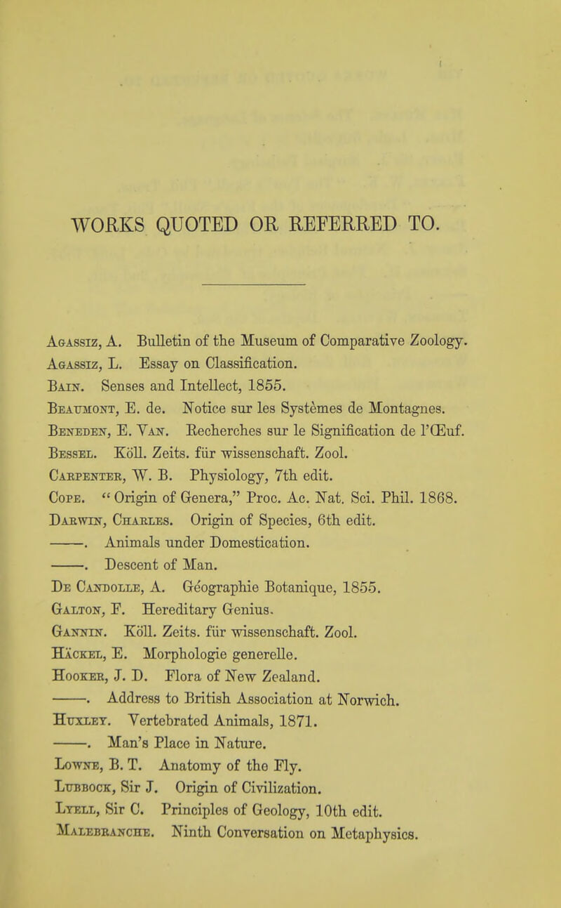 WORKS QUOTED OR REFERRED TO. Agassiz, A. Bulletin of the Museum of Comparative Zoology. Agassiz, L. Essay on Classification. Bain. Senses and Intellect, 1855. Beaumont, E. de. Notice sur les Systemes de Montagues. Beneden, E. Van. Recherches sur le Signification de l'CEuf. Bessel. Koll. Zeits. fiir wissenschaft. Zool. Carpenter, W. B. Physiology, 7th edit. Cope.  Origin of Genera, Proc. Ac. Nat. Sci. Phil. 1868. Darwin, Charles. Origin of Species, 6th edit. . Animals under Domestication. . Descent of Man. De Candolle, A. Geographie Botanique, 1855. Galton, F. Hereditary Genius. Gannin. Koll. Zeits. fiir wissenschaft. Zool. Hackee, E. Morphologie generelle. Hooker, J. D. Flora of New Zealand. . Address to British Association at Norwich. Huxley. Vertebrated Animals, 1871. . Man's Place in Nature. Lowne, B. T. Anatomy of the Fly. Lubbock, Sir J. Origin of Civilization. Ltell, Sir C. Principles of Geology, 10th edit. Malebranche. Ninth Conversation on Metaphysics.