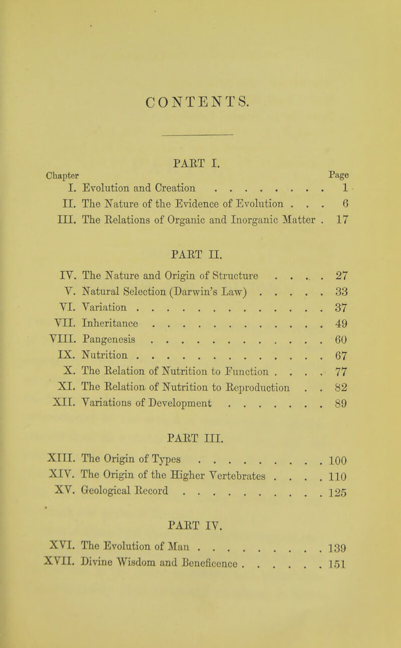 CONTENTS. PAET I. Chapter Page I. Evolution and Creation 1 II. The Nature of the Evidence of Evolution ... 6 III. The Relations of Organic and Inorganic Matter . 17 PAET H. IV. The Nature and Origin of Structure ..... 27 V. Natural Selection (Darwin's Law) ..... 33 VI. Variation 37 VII. Inheritance 49 VIII. Pangenesis 60 IX. Nutrition 67 X. The Eelation of Nutrition to Function .... 77 XL The Eelation of Nutrition to Eeproduction . . 82 XII. Variations of Development 89 PAET m. XIII. The Origin of Types 100 XIV. The Origin of the Higher Vertebrates . . . .110 XV. Geological Eccord 125 PAET IV. XVI. The Evolution of Man 139 XVII. Divine Wisdom and Poncfieenco 151