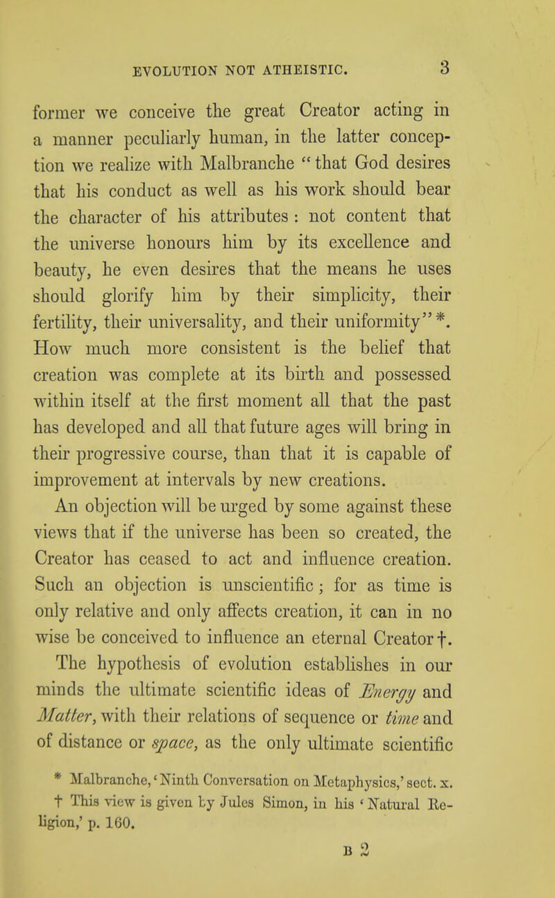 former we conceive the great Creator acting in a manner peculiarly human, in the latter concep- tion we realize with Malbranche  that God desires that his conduct as well as his work should bear the character of his attributes : not content that the universe honours him by its excellence and beauty, he even desires that the means he uses should glorify him by their simplicity, their fertility, their universality, and their uniformity*. How much more consistent is the belief that creation was complete at its birth and possessed within itself at the first moment all that the past has developed and all that future ages will bring in their progressive course, than that it is capable of improvement at intervals by new creations. An objection will be urged by some against these views that if the universe has been so created, the Creator has ceased to act and influence creation. Such an objection is unscientific; for as time is only relative and only affects creation, it can in no wise be conceived to influence an eternal Creator f. The hypothesis of evolution establishes in our minds the ultimate scientific ideas of Energy and Matter,wtih their relations of sequence or time md of distance or space, as the only ultimate scientific * Malbranche,' Ninth Conversation on Metaphysics,' sect. x. t This view is given by Jules Simon, in his ' Natural Re- ligion,' p. 160.