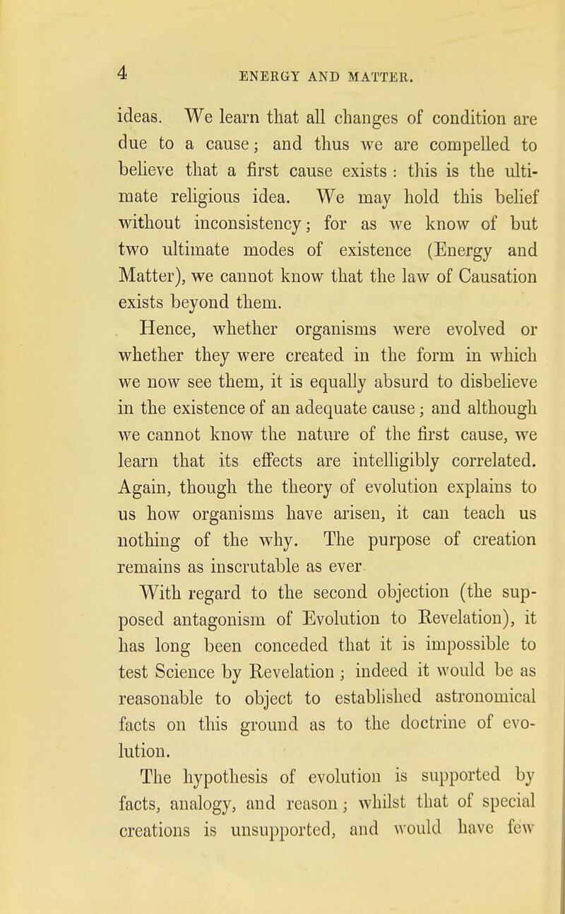 ENERGY AND MATTER. ideas. We learn that all changes of condition are due to a cause; and thus we are compelled to believe that a first cause exists : this is the ulti- mate religious idea. We may hold this belief without inconsistency; for as we know of but two ultimate modes of existence (Energy and Matter), we cannot know that the law of Causation exists beyond them. Hence, whether organisms were evolved or whether they were created in the form in which we now see them, it is equally absurd to disbelieve in the existence of an adequate cause; and although we cannot know the nature of the first cause, we learn that its effects are intelligibly correlated. Again, though the theory of evolution explains to us how organisms have arisen, it can teach us nothing of the why. The purpose of creation remains as inscrutable as ever With regard to the second objection (the sup- posed antagonism of Evolution to Revelation), it has long been conceded that it is impossible to test Science by Revelation ; indeed it would be as reasonable to object to established astronomical facts on this ground as to the doctrine of evo- lution. The hypothesis of evolution is supported by facts, analogy, and reason j whilst that of special creations is unsupported, and would have few