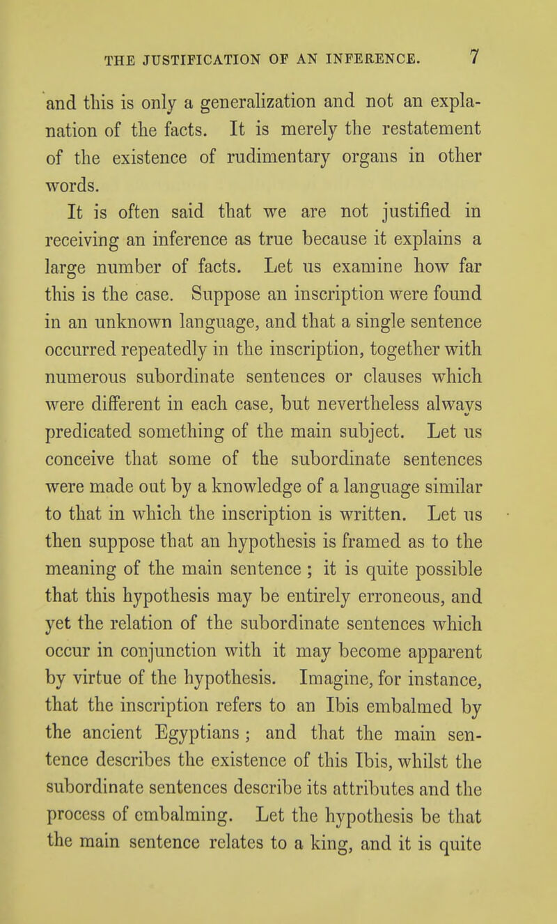 and this is only a generalization and not an expla- nation of the facts. It is merely the restatement of the existence of rudimentary organs in other words. It is often said that we are not justified in receiving an inference as true because it explains a large number of facts. Let us examine how far this is the case. Suppose an inscription were found in an unknown language, and that a single sentence occurred repeatedly in the inscription, together with numerous subordinate sentences or clauses which were different in each case, but nevertheless alwavs predicated something of the main subject. Let us conceive that some of the subordinate sentences were made out by a knowledge of a language similar to that in which the inscription is written. Let us then suppose that an hypothesis is framed as to the meaning of the main sentence ; it is quite possible that this hypothesis may be entirely erroneous, and yet the relation of the subordinate sentences which occur in conjunction with it may become apparent by virtue of the hypothesis. Imagine, for instance, that the inscription refers to an Ibis embalmed by the ancient Egyptians; and that the main sen- tence describes the existence of this Ibis, whilst the subordinate sentences describe its attributes and the process of embalming. Let the hypothesis be that the main sentence relates to a king, and it is quite