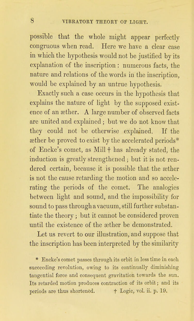 VIBRATORY THEORY OF LIGHT. possible that the whole might appear perfectly congruous when read. Here we have a clear case in which the hypothesis would not be justified by its explanation of the inscription : numerous facts, the nature and relations of the words in the inscription, would be explained by an untrue hypothesis. Exactly such a case occurs in the hypothesis that explains the nature of light by the supposed exist- ence of an aether. A large number of observed facts are united and explained ; but we do not know that they could not be otherwise explained. If the aether be proved to exist by the accelerated periods* of Encke's comet, as Mill f has already stated, the induction is greatly strengthened; but it is not ren- dered certain, because it is possible that the aether is not the cause retarding the motion and so accele- rating the periods of the comet. The analogies between light and sound, and the impossibility for sound to pass through a vacuum, still further substan- tiate the theory; but it cannot be considered proven until the existence of the aether be demonstrated. Let us revert to our illustration, and suppose that the inscription has been interpreted by the similarity * Encke's comet passes through its orbit in less time in each succeeding revolution, owing to its continually diminishing tangential force and consequent gravitation towards the sun. Its retarded motion produces contraction of its orbit; and its periods are thus shortened. f Logic, vol. ii. p. 19.