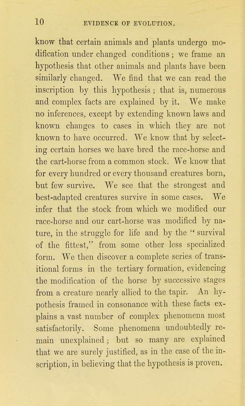 EVIDENCE OF EVOLUTION. know that certain animals and plants undergo mo- dification under changed conditions; we frame an hypothesis that other animals and plants have been similarly changed. We find that we can read the inscription by this hypothesis ; that is, numerous and complex facts are explained by it. We make no inferences, except by extending known laws and known changes to cases in which they are not known to have occurred. We know that by select- ing certain horses we have bred the race-horse and the cart-horse from a common stock. We know that for every hundred or every thousand creatures born, but few survive. We see that the strongest and best-adapted creatures survive in some cases. We infer that the stock from which we modified our race-horse and our cart-horse was modified by na- ture, in the struggle for life and by the  survival of the fittest, from some other less specialized form. We then discover a complete series of trans- itional forms in the tertiary formation, evidencing the modification of the horse by successive stages from a creature nearly allied to the tapir. An hy- pothesis framed in consonance with these facts ex- plains a vast number of complex phenomena most satisfactorily. Some phenomena undoubtedly re- main unexplained; but so many are explained that we are surely justified, as in the case of the in- scription, in believing that the hypothesis is proven.