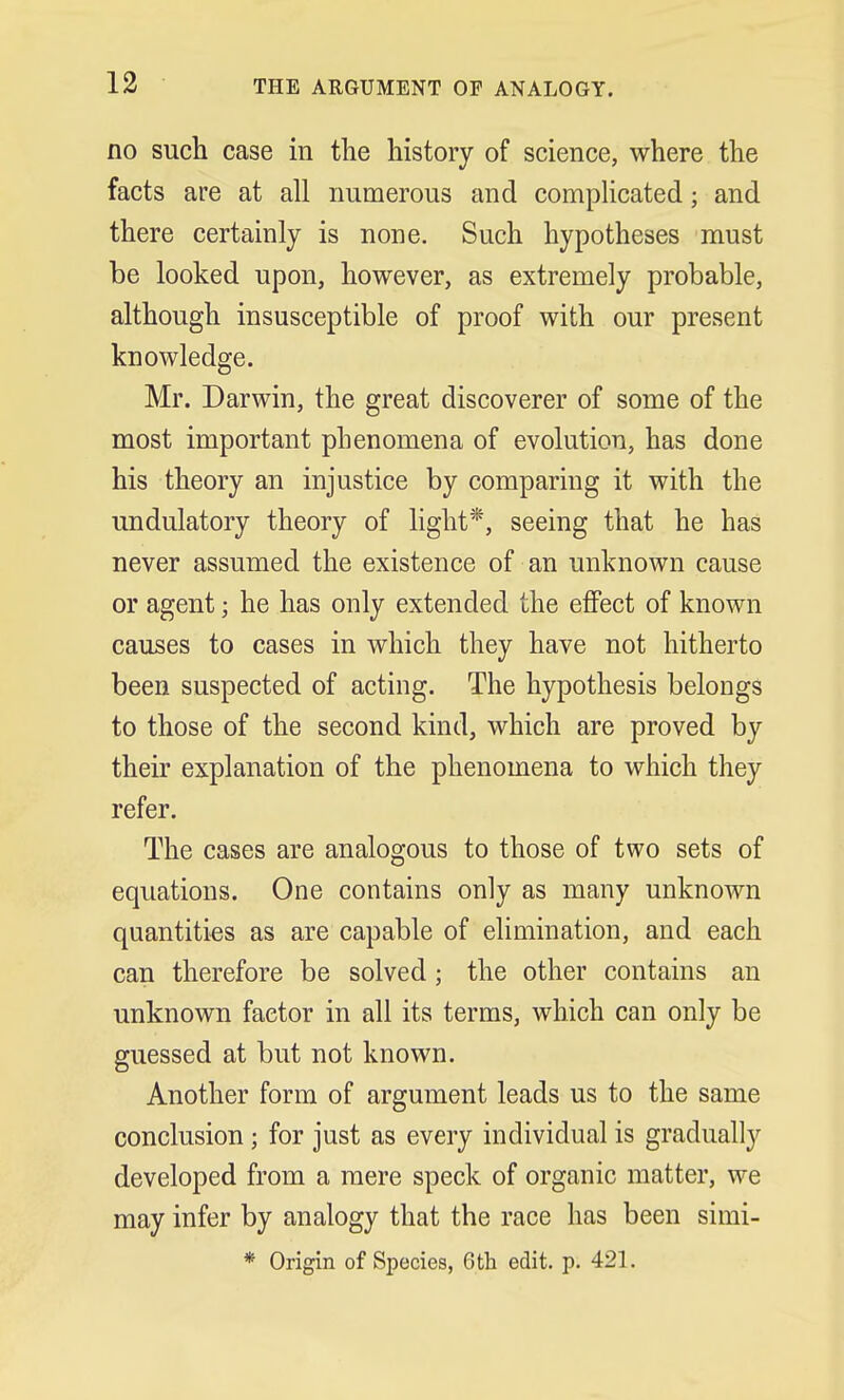 no such case in the history of science, where the facts are at all numerous and complicated; and there certainly is none. Such hypotheses must be looked upon, however, as extremely probable, although insusceptible of proof with our present knowledge. Mr. Darwin, the great discoverer of some of the most important phenomena of evolution, has done his theory an injustice by comparing it with the modulatory theory of light*, seeing that he has never assumed the existence of an unknown cause or agent; he has only extended the effect of known causes to cases in which they have not hitherto been suspected of acting. The hypothesis belongs to those of the second kind, which are proved by their explanation of the phenomena to which they refer. The cases are analogous to those of two sets of equations. One contains only as many unknown quantities as are capable of elimination, and each can therefore be solved ; the other contains an unknown factor in all its terms, which can only be guessed at but not known. Another form of argument leads us to the same conclusion ; for just as every individual is gradually developed from a mere speck of organic matter, we may infer by analogy that the race has been simi- * Origin of Species, 6th edit. p. 421.