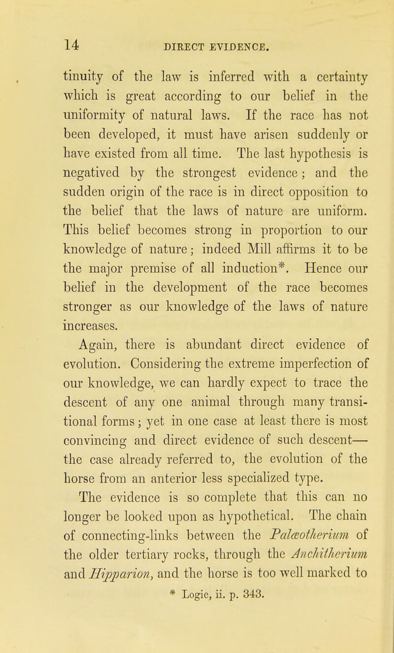 tinuity of the law is inferred with a certainty which is great according to our belief in the uniformity of natural laws. If the race has not been developed, it must have arisen suddenly or have existed from all time. The last hypothesis is negatived by the strongest evidence; and the sudden origin of the race is in direct opposition to the belief that the laws of nature are uniform. This belief becomes strong in proportion to our knowledge of nature; indeed Mill affirms it to be the major premise of all induction*. Hence our belief in the development of the race becomes stronger as our knowledge of the laws of nature increases. Again, there is abundant direct evidence of evolution. Considering the extreme imperfection of our knowledge, we can hardly expect to trace the descent of any one animal through many transi- tional forms; yet in one case at least there is most convincing and direct evidence of such descent— the case already referred to, the evolution of the horse from an anterior less specialized type. The evidence is so complete that this can no longer be looked upon as hypothetical. The chain of connecting-links between the Palceotheriam of the older tertiary rocks, through the Anchitherium and Hijpparion, and the horse is too well marked to * Logic, ii. p. 343.