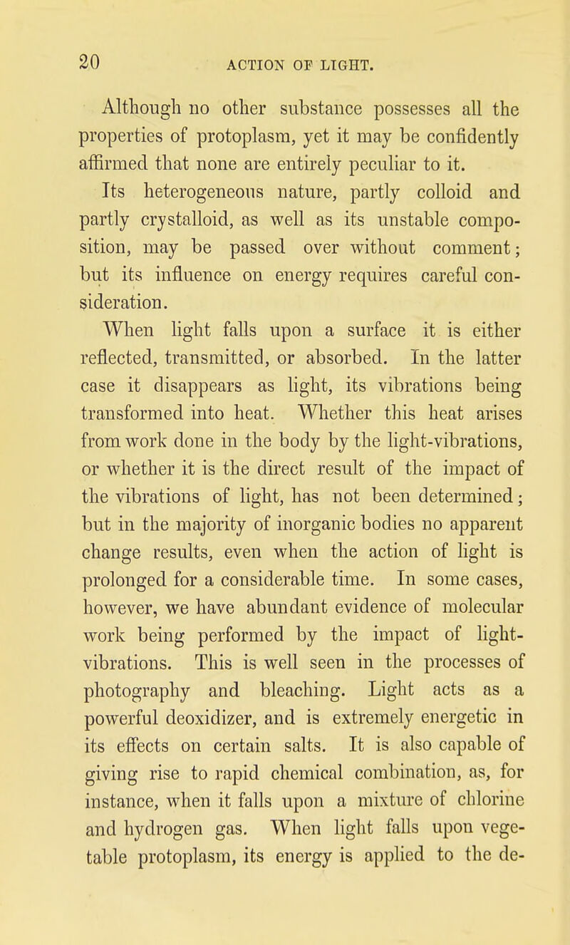 Although no other substance possesses all the properties of protoplasm, yet it may be confidently affirmed that none are entirely peculiar to it. Its heterogeneous nature, partly colloid and partly crystalloid, as well as its unstable compo- sition, may be passed over without comment; but its influence on energy requires careful con- sideration. When light falls upon a surface it is either reflected, transmitted, or absorbed. In the latter case it disappears as light, its vibrations being transformed into heat. Whether this heat arises from work done in the body by the light-vibrations, or whether it is the direct result of the impact of the vibrations of light, has not been determined; but in the majority of inorganic bodies no apparent change results, even when the action of light is prolonged for a considerable time. In some cases, however, we have abundant evidence of molecular work being performed by the impact of light- vibrations. This is well seen in the processes of photography and bleaching. Light acts as a powerful deoxidizer, and is extremely energetic in its effects on certain salts. It is also capable of giving rise to rapid chemical combination, as, for instance, when it falls upon a mixture of chlorine and hydrogen gas. When light falls upon vege- table protoplasm, its energy is applied to the de-