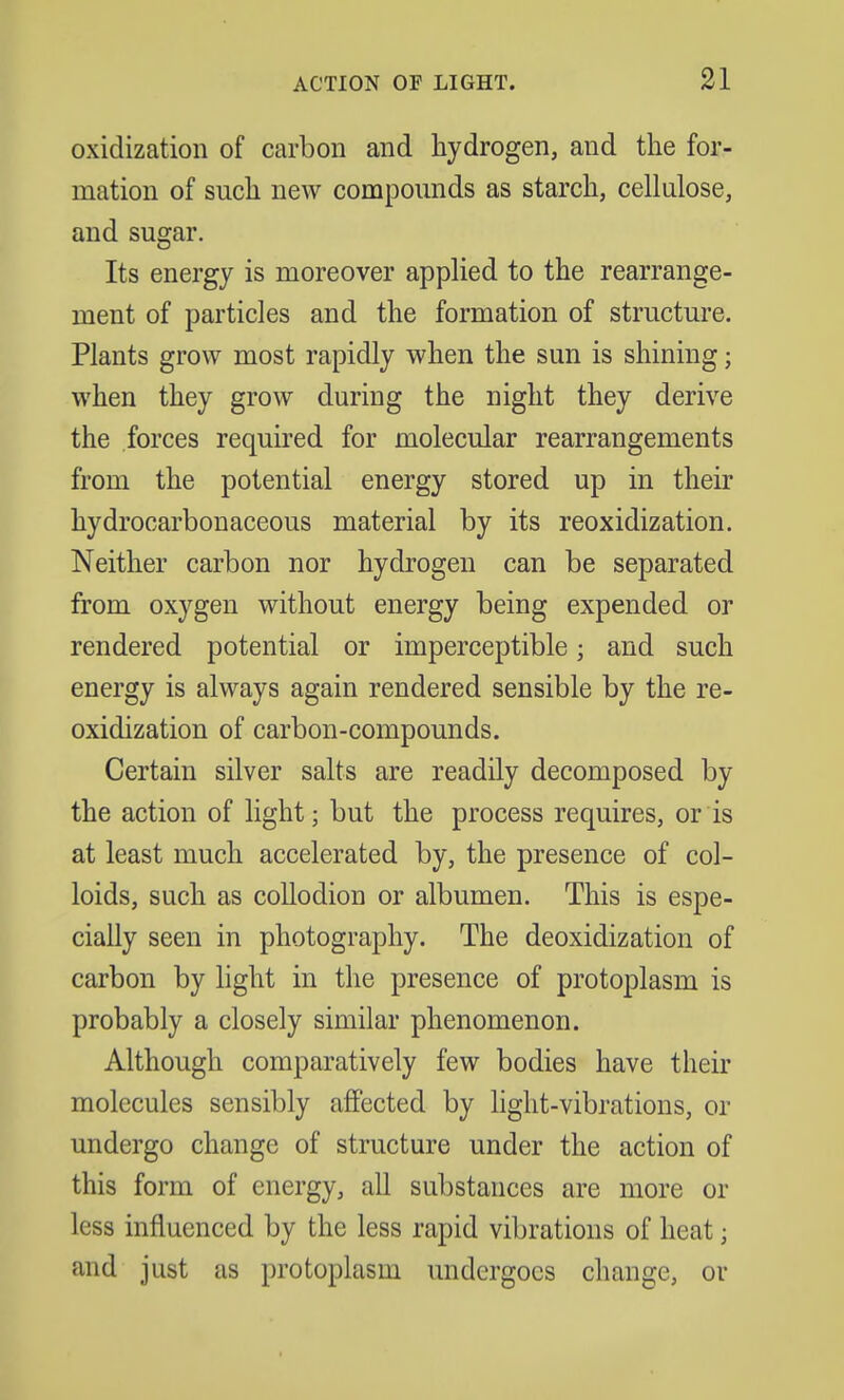 oxidization of carbon and hydrogen, and the for- mation of such new compounds as starch, cellulose, and sugar. Its energy is moreover applied to the rearrange- ment of particles and the formation of structure. Plants grow most rapidly when the sun is shining; when they grow during the night they derive the forces required for molecular rearrangements from the potential energy stored up in their hydrocarbonaceous material by its reoxidization. Neither carbon nor hydrogen can be separated from oxygen without energy being expended or rendered potential or imperceptible; and such energy is always again rendered sensible by the re- oxidization of carbon-compounds. Certain silver salts are readily decomposed by the action of light; but the process requires, or is at least much accelerated by, the presence of col- loids, such as collodion or albumen. This is espe- cially seen in photography. The deoxidization of carbon by light in the presence of protoplasm is probably a closely similar phenomenon. Although comparatively few bodies have their molecules sensibly affected by light-vibrations, or undergo change of structure under the action of this form of energy, all substances are more or less influenced by the less rapid vibrations of heat; and just as protoplasm undergoes change, or