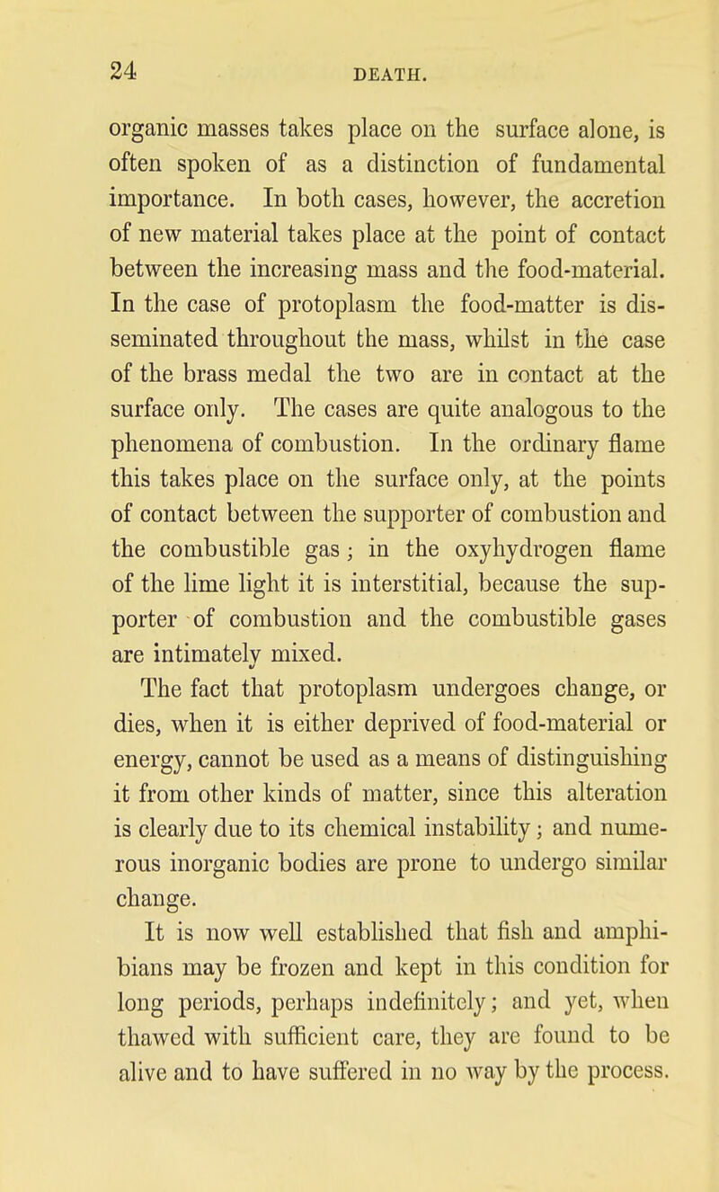 organic masses takes place on the surface alone, is often spoken of as a distinction of fundamental importance. In both cases, however, the accretion of new material takes place at the point of contact between the increasing mass and the food-material. In the case of protoplasm the food-matter is dis- seminated throughout the mass, whilst in the case of the brass medal the two are in contact at the surface only. The cases are quite analogous to the phenomena of combustion. In the ordinary flame this takes place on the surface only, at the points of contact between the supporter of combustion and the combustible gas; in the oxyhydrogen flame of the lime light it is interstitial, because the sup- porter of combustion and the combustible gases are intimately mixed. The fact that protoplasm undergoes change, or dies, when it is either deprived of food-material or energy, cannot be used as a means of distinguishing it from other kinds of matter, since this alteration is clearly due to its chemical instability; and nume- rous inorganic bodies are prone to undergo similar change. It is now well established that fish and amphi- bians may be frozen and kept in this condition for long periods, perhaps indefinitely; and yet, when thawed with sufficient care, they are found to be alive and to have suffered in no way by the process.